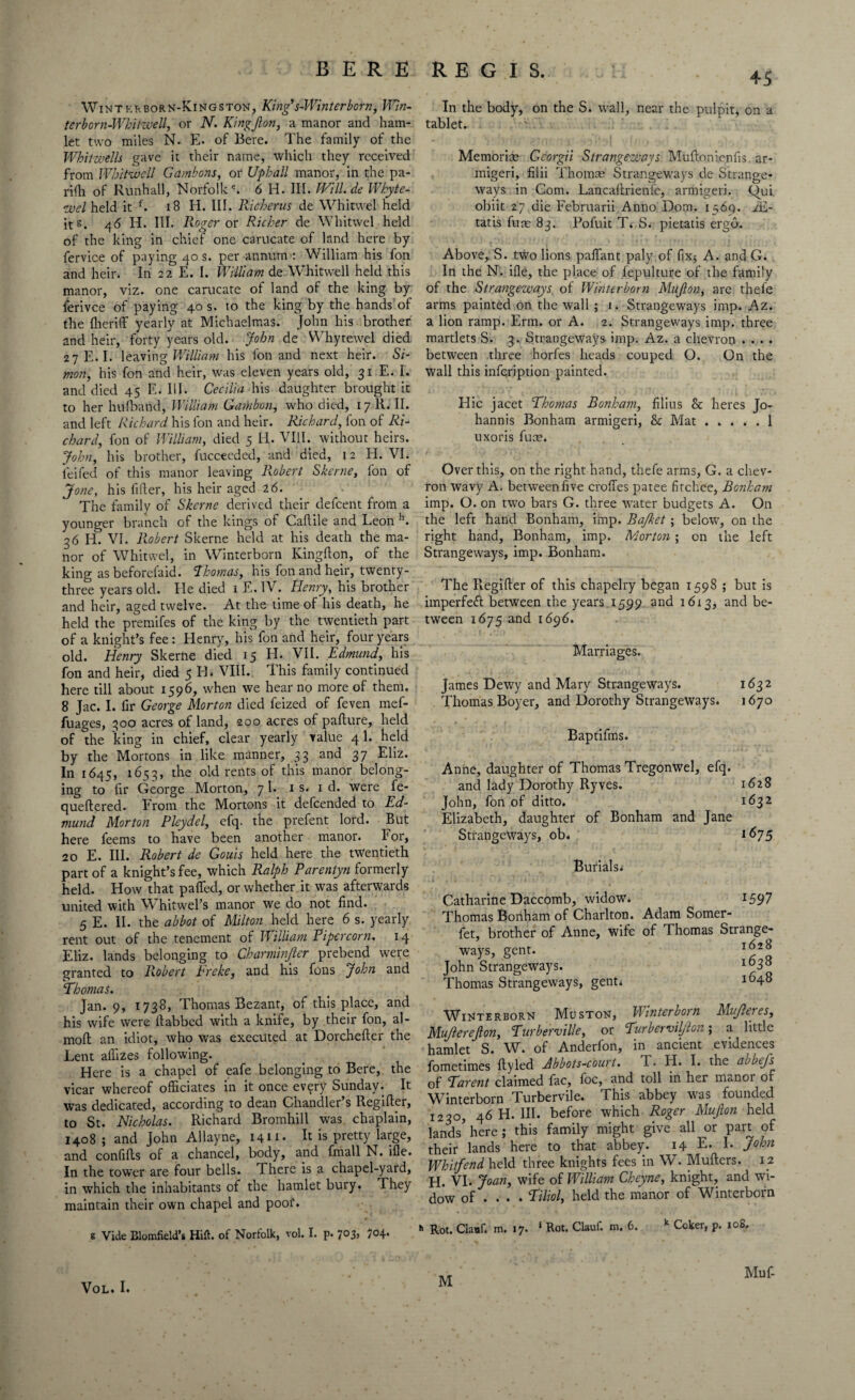 Winterborn-Kingston, King’s-Winter born, Win- terborn-Whitwell, or N. Kingjlon, a manor and ham¬ let two miles N. E. of Bere. The family of the Whitwells gave it their name, which they received from Whitwcll Gambons, or Uphall manor, in the pa- riili of Runhall, Norfolke. 6 Id. III. PVtll.de Whyte- <uuel held it f. 18 H. III. Ricberus de Whitwel held its. 46 Id. III. Roger or Richer de Whitwel held of the king in chief one carucate of land here by fervice of paying 40 s. per annum : William his fon and heir. In 22 E. I. William de Whit well held this manor, viz. one carucate of land of the king by ferivce of paying 40 s. to the king by the hands of the fheriff yearly at Michaelmas. John his brother and heir, forty years old. John de Whytewel died 27 E. I. leaving William his fon and next heir. Si¬ mon, his fon and heir, was eleven years old, 31 E. I. and died 45 E. III. Cecilia his daughter brought it to her hufband, William Gambon, who died, 17 R. II. and left Richard his fon and heir. Richard, fon of Ri¬ chard, fon of William, died 5 H. VIII. without heirs. John, his brother, fucceeded, and died, 12 H. VI. ieifed of this manor leaving Robert Skerne, fon of Jone, his filler, his heir aged 26. The family of Skerne derived their defeent from a younger branch of the kings of Caflile and Leon h. 36 Ii. VI. Robert Skerne held at his death the ma¬ nor of Whitwel, in Winterborn Kingflon, of the king as beforefaid. Thomas, his fon and heir, twenty- three years old. He died 1 E. IV. Henry, his brother and heir, aged twelve. At the time of his death, he held the premifes of the king by the twentieth part of a knight’s fee: Henry, his fon and heir, four years old. Henry Skerne died 15 H. VII. Edmund, his fon and heir, died 5 H. VIII. This family continued here till about 1596, when we hear no more of them. 8 Jac. I. fir George Morton died feized of feven mef- fuages, 300 acres of land, 200 acres of pafture, held of the king in chief, clear yearly value 4 1. held by the Mortons in like manner, 33 and 37 Eliz. In 1645, 1653, the old rents of this manor belong¬ ing to fir George Morton, 71. 1 s. 1 d. were fe- queftered. From the Mortons it defeended to Ed¬ mund Morton Pleydel, efq. the prefent lord. But here feems to have been another manor. lor, 20 E. Ill. Robert de Gouis held here the twentieth part of a knight’s fee, which Ralph Parentyn formerly held. How that patted, or whether it was afterwards united with Whitwel’s manor we do not find. 5 E. II. the abbot of Milton held here 6 s. yearly rent out of the tenement of William Pipercorn. 14 Eliz. lands belonging to Charminjler prebend were granted to R.obert breke, and his fons John and ‘Thomas. Jan. 9, 1738, Thomas Bezant, of this place, and his wife were llabbed with a knife, by their fon, al- moft an idiot, who was executed at Dorchefter the Lent alfizes following. Here is a chapel of eafe belonging to Bere, the vicar whereof officiates in it once every Sunday. It was dedicated, according to dean Chandler’s Regifter, to St. Nicholas. Richard Bromhill was chaplain, 1408 ; and John Allayne, 1411- It is pretty large, and confitts of a chancel, body, and fmall N. ifle. In the tower are four bells. There is a chapel-yard, in which the inhabitants of the hamlet bury. They maintain their own chapel and poof. g Vide Blomfield’s Hill, of Norfolk, vol. I. p. 7°3> 7°4* 45 In the body, on the S; wall, near the pulpit, on a tablet. Memorise Gcorgii Strangeways Muftonienfis ar- migeri, fiiii Thomas Strangeways de Strange* ways in Com. Lancaitrienle, armigeri. kfui obiit 27 die Februarii Anno Dorn. 1569. iE- tatis fum 83. Pofuit T; S. pietatis ergo. Above, S. two lions paffant paly of fix* A. and G. In the N. ifle, the place of fepulture of the family of the Strangeways of Winterborn Mujlon, are thefe arms painted on the wall ; 1. Strangeways imp. Az. a lion ramp. Erm. or A. 2. Strangeways imp. three martlets S. 3. Strangeways imp. Az. a chevron . . . . between three horfes heads couped O. On the wall this infeription painted. Hie jacet Thomas Bonham, filius & heres Jo- hannis Bonham armigeri, Sc Mat.1 uxoris fuse. Over this, on the right hand, thefe arms, G. a chev¬ ron wavy A. betweenfive croffes patee fitchee, Bonham imp. O. on two bars G. three water budgets A. On the left hand Bonham, imp. Bajket; below', on the right hand, Bonham, imp. Morton ; on the left Strangeways, imp. Bonham. The Regifier of this chapelry began 1598 ; but is imperfefl between the years 1599 and 1613, and be¬ tween 1675 and 1696. Marriages. James Dewy and Mary Strangeways. 1632 Thomas Boyer, and Dorothy Strangeways. 1670 Baptifms. Anne, daughter of Thomas Tregonwel, efq. and lady Dorothy Ryves. 1628 John, fon of ditto. 1632 Elizabeth, daughter of Bonham and Jane Strangeways, ob. 1675 Burials; Catharine Daccomb, widow. 1597 Thomas Bonham of Charlton. Adam Somer- fet, brother of Anne, wife of Thomas Strange¬ ways, gent. John Strangeways. x°38 Thomas Strangeways, gent; l(H8 Winterborn Muston, Winterborn Mujleres, Mujlerejlon, Turberville, or Turberuil/lon; a little hamlet S. W. of Anderfon, in ancient evidences fometimes tty led dbbots-court. T. FI. I. the aubefs of Tarent claimed fac, foe, and toll in her manor of Winterborn Turbervile. This abbey was founded 1230, 46 H. III. before which Roger Mujlon held lands here; this family might give all or part of their lands here to that abbey? 14 E. I. John Whitfend held three knights fees in W. Mutters. 12 H. VI. Joan, wife of William Cheyne, knight, and wi¬ dow of ... • Tiliol, held the manor of Winterborn h Rot. Clanf. m. 17. 1 Rot. Clauf. m. 6. k Coker, p. 108, Muf- M