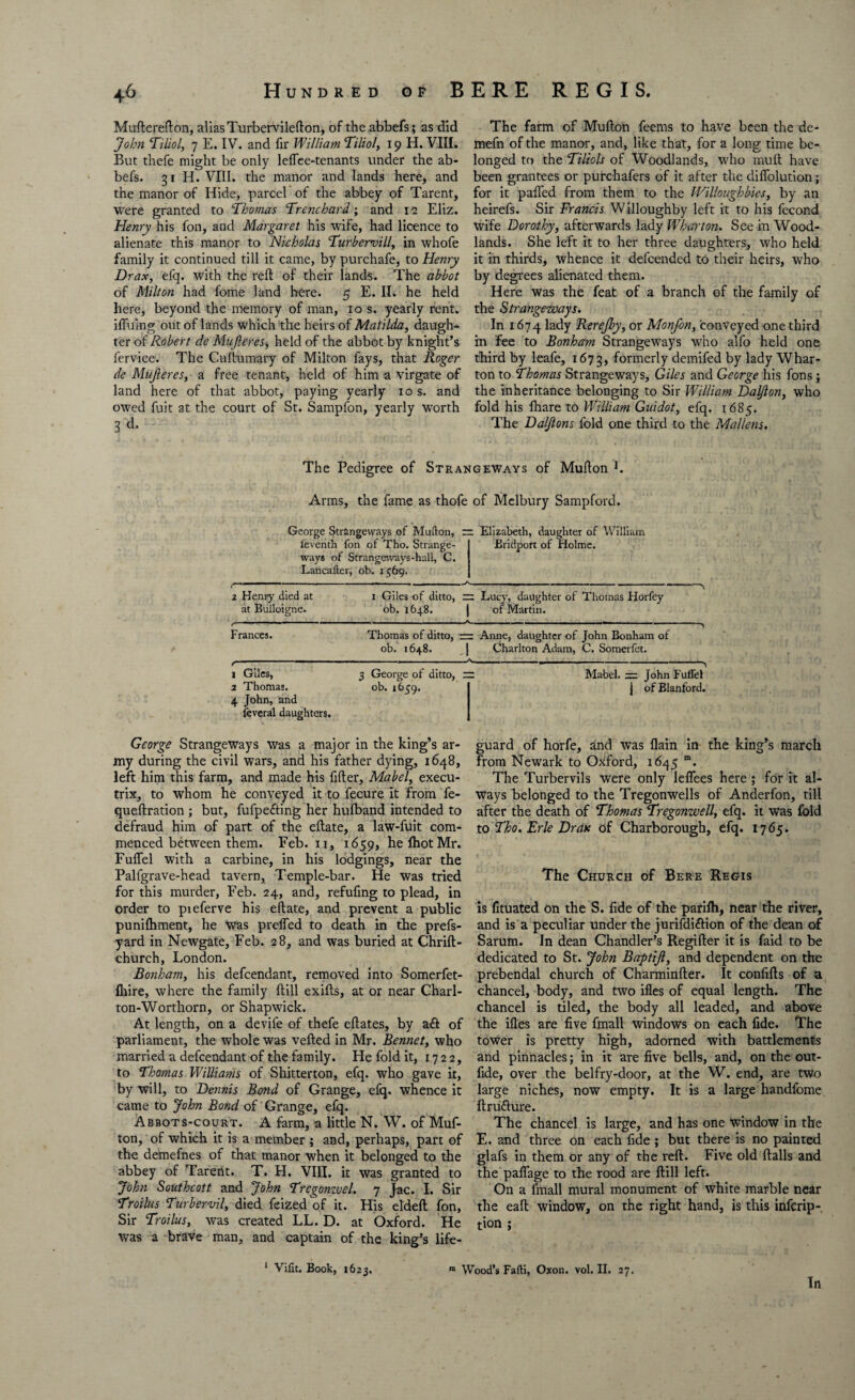 Mufterefton, alias Turbervilefton, of the abbefs; as did John Tiliol, 7 E. IV. and fir William Tiliol, 19 H. VIII. But thefe might be only leflee-tenants under the ab¬ befs. 31 H. VIII. the manor and lands here, and the manor of Hide, parcel of the abbey of Tarent, were granted to Thomas Trenchard; and 12 Eliz. Henry his fon, and Margaret his wife, had licence to alienate this manor to Nicholas Turbervill, in whofe family it continued till it came, by purchafe, to Henry Drax, efq. with the reft of their lands. The abbot of Milton had fome land here. 5 E. II. he held here, beyond the memory of man, 10 s. yearly rent, ifluing out of lands which the heirs of Matilda, daugh¬ ter of Robert de Mufteres, held of the abbot by knight’s fervice. The Cuftumary of Milton fays, that Roger de Mujleres, a free tenant, held of him a virgate of land here of that abbot, paying yearly 10 s. and owed fuit at the court of St. Sampfon, yearly worth 3 d* The farm of Mufton feems to have been the de- mefn of the manor, and, like that, for a long time be¬ longed to the Tiliols of Woodlands, who mult have been grantees or purchafers of it after the diffolution; for it palled from them to the Willoughbies, by an heirefs. Sir Francis Willoughby left it to his fecond wife Dorothy, afterwards lady Wharton. See in Wood¬ lands. She left it to her three daughters, who held it in thirds, whence it defcended to their heirs, who by degrees alienated them. Here was the feat of a branch of the family of the Strangeways. In 1674 lady Rerejby, or Monfon, conveyed one third in fee to Bonham Strangeways who alfo held one third by leafe, 1673, formerly demifed by lady Whar¬ ton to Thomas Strangeways, Giles and George his fons; the inheritance belonging to Sir William Dalfton, who fold his fhare to William Guidot, efq. 1684. The Daljlons fold one third to the Malleus, The Pedigree of Strangeways of Mufton L Arms, the fame as thofe of Melbury Sampford. George Strangeways of Mufton, feventh fon of Tho. Strange¬ ways of Strangeways-hall, C. Lancafter, ob. 1569. Elizabeth, daughter of William Eridport of Holme. 1 Henry died at at Bulloigne. Frances. 1—-' 1 Giles, 2 Thomas. 4 John, and leveral daughters. .-.■..— .. .... - —~*N 1 Giles of ditto, rc Lucy, daughter of Thomas Horfey ob. 1648. j of Martin. “* A 1 “ Thomas of ditto, — Anne, daughter of John Bonham of ob. 1648. | Charlton Adam, C. Somerfet. . .. ..... .... . ■ -/V. 3 George of ditto, = ob. 1639. Mabel. John Fuflel | of Blanford. George Strangeways was a major in the king’s ar¬ my during the civil wars, and his father dying, 1648, left him this farm, and made his filler, Mabel, execu¬ trix, to whom he conveyed it to fecure it from fe- queftration ; but, fufpedling her hulband intended to defraud him of part of the eftate, a law-fuit com¬ menced between them. Feb. 11, 1659, helhotMr. Fuflel with a carbine, in his lodgings, near the Pallgrave-head tavern. Temple-bar. He was tried for this murder, Feb. 24, and, refufing to plead, in order to pieferve his eftate, and prevent a public puniftiment, he was prefled to death in the prefs- yard in Newgate, Feb. 28, and was buried at Chrift- church, London. Bonham, his defcendant, removed into Somerfet- fliire, where the family ftill exifts, at or near Charl- ton-Worthorn, or Shapwick. At length, on a devife of thefe eftates, by a£t of parliament, the whole was veiled in Mr. Bennet, who married a defcendant of the family. He fold it, 1722, to Thomas Williams of Shitterton, efq. who gave it, by will, to Dennis Bond of Grange, efq. whence it came to John Bond of Grange, efq. Abbots-court. A farm, a little N. W. of Muf¬ ton, of which it is a member ; and, perhaps, part of the demefnes of that manor when it belonged to the abbey of Tarent. T. H. VIII. it was granted to John Southcott and John Trcgonzvel. 7 Jac. I. Sir Troilus Turbervil, died feized of it. His eldeft fon, Sir Troilus, was created LL. D. at Oxford. He was a brave man, and captain of the king’s life¬ guard of horfe, and was flain in the king’s march from Newark to Oxford, 1645 m. The Turbervils were only leflees here ; for it al¬ ways belonged to the Tregonwells of Anderfon, till after the death of Thomas Tregonwell, efq. it was fold to Tho, Erie Dr an of Charborough, efq. 1765. The Church of Bere Regis is fituated on the S. fide of the parilh, near the river, and is a peculiar under the jurifdiftion of the dean of Sarum. In dean Chandler’s Regifter it is faid to be dedicated to St. John Baptijl, and dependent on the prebendal church of Charminfter. It conlifts of a chancel, body, and two illes of equal length. The chancel is tiled, the body all leaded, and above the illes are five fmall windows on each fide. The tower is pretty high, adorned with battlements and pinnacles; in it are five bells, and, on the out- fide, over the belfry-door, at the W. end, are two large niches, now empty. It is a large handfome ftru&ure. The chancel is large, and has one window in the E. and three on each fide; but there is no painted glafs in them or any of the reft. Five old Halls and the paflage to the rood are ftill left. On a fmall mural monument of white marble near the eaft window, on the right hand, is this infcrip- tion ; 1 Viftt. Book, 1623. ra Wood’s Fafti, Oxon. vol. II. 27. Tn