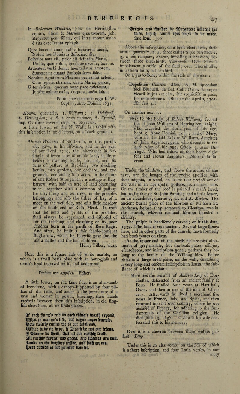 BERE In Robert um Williams, Joh. de Herring fton equitis, filium 8c Mariam ejus uxorem, Joh. Argenton gen. filiarn, qui intra annum ambo e vita exceflerunt epitaph. Quos fincerus amor multos fociaverat annos, Noluit hos Dominus diffociare diu. Pofterior nata eft, prior eft defun&a Maria, Unum, quse voluit, quodque necefle, bonum. Ardentem verbi domus hare teftatur amorem, Sumeret ut quanta fymbola facra fide. Nondum figniferum Phoebus pertranfiit orbem. Cum repetis charum, chara Maria, parem, O ter Pel ices! quorum nunc pace quiefeunt; Juinftm animae ccelo, corpora junfta folo. Pofuit pirn memorise ergo ]L. W. Sept, jq anno Domini 1631. 4 Above, quarterly, 1. Williams ; 2. Delalynd; 3. Herringjion ; 4. S. a crofs patonce, A. Syzvard, imp. G. three covered cups, A. Argenton. A little lower, on the N. Wall, is a tablet with this infeription in gold letters, on a black ground: Thomas Williams of Shitterton, in this parifh, efq. gave, in his life-time, and in the year of our Lord 1719, the inheritance in fee- fimple of feven acres of arable land, in Bere- fields; a dwelling houfe, orchard, and fix acres of pafture at Rye-hill; two dwelling houfes, two gardens, one orchard, and two grounds, containing four acres, in the tenure of one Robert Strangeman ; a cottage at Bug- barrow, with half an acre of land belonging to it; together with a common of pafture for fifty ftieep and ten cows, to the premifes belonging; and alfo the tithes of hay of a moor on the weft fide, and of a little meadow on the fouth end of Rufli Mead. In truft that the rents and profits of the premifes, lhall always be appointed and difpofed of for the teaching and cloathing of fix poor children born in the parifh of Bere Regis. And after, he built a fair fchole-houfe at Bugbarrow, which he likewife gave for the ufe a mafter and the faid children. Henry Fifher, vicar. Next this is a fquare flab of white marble, on which is a fmall brafs plate with an hour-glafs and death’s head ingraved on it, and underneath Yerbum non amplius. Fifher. A little lower, on the fame fide, is an altar-tomb of free-ftone, with a Canopy- fupported by four pil¬ lars of the fame, and under it the portraiture of a man and woman in gowns, kneeling, their hands erefted: between them this infeription, in old Eng- lifh characters, all on brafs plates. 3f eacfj tfnns’s end do cacl) Ring’s foojfi) txp&te, WIW is man tic’s life, hat bapnc tmperfemtefs, l£oto ftoiftli? runite toe to onr fatal end, OTljich Ijate no tjope, if SDeatf) be not out friend. 3 feberne do fljeto, tljat all our cartel? trait, 011 earths facers, and goods, and ftoeefes are dnlf, aioofce on tlje tooRdes infide, and loot? on me, $ere outfioc is bat painted barntie. REGIS. fretted and fitttfljcd bp S^argarete feherne bis toife, tobicb raufed ffjis too^tfe to be made, 0no ]BDni 1596. Above the infeription, on a brafs efcutcheon, thefe arms: quarterly, 1, 4, three caftles triple turreted, 2, 3, a lion rampant, Skerne, impaling a chevron, be¬ tween three blackbirds, Thornhill!. Over Skern’s impalement a caftle of the field ; over Thornhull’s, in a thorn bufh, a blackbird, On a grave-ftone, within the rails of the altar: Depofitum Gulielmi Abell, A. M. quondam focii Blundell, de Bal. Coll. Oxon. & nuper vicarii hujus ecclefim, hie requiefeit in pace, fpe refurre&ionis. Obiit 22 die Aprilis, 1701. iEt. fum 41. On another next it: Here lie the body of Robert Williams, fecond fon of John Williams of Herringfton, knight, who deceafed the 60th year of his age. Sept. 5. Anno Domini, 1631 ; and of Mary, wife of the faid Robert Williams, daughter of John Argenton, gent, who deceafed in the 44th year of hir age, Oftob. 3. Ano Dni 1630. Who had ifshew of their bodys eight fons and eleven daughters. Mors mihi lu¬ crum. Under the windows, and above the arches of the nave, are the images of the twelve apoftles with their infignia, in wood, on beams that projeft out of the wall in an horizontal pofture, fix on each fide. On the timber of the roof is painted a man’s head, faid to be that of St. John Baptift ; and a little lower, on an efcutcheon, quarterly, G. and A. Morton. The ancient burial place of the Mortons of Milborn St. Andrews, before they removed to Clenfton, was in this church, wherein cardinal Morton founded a chantfy. The pulpit is handfomely carved; on it this date, 1737. The font is very ancient. Several large ftones here, and in other parts of the church, have formerly had brafs plates on them. At the upper end of the north ifle are two altar- tombs of grey marble, but the brafs plates, effigies, efcutcheons, and inferiptions gone ; perhaps they be¬ long to the family of the Willoughbies. Below thefe is & large btafs plate, on the wall, containing a very long and obfeure infeription in Latin, the fub- ftance of which is that: Here lies the remains of Andrew Loup of Dor- chefter, defeended from an ancient family at Bere. He ftudied four years at Hart-hall, Oxon. and then in one of the inns of Chan¬ cery. Afterwards he lived a merchant five years in France, Italy, and Spain, and then returned into his Own country, where he was accufed of Popery, for adhering to the fun¬ damentals of the Chriftian religion. He died June 13, 163). Elizabeth his wife con- fecrated this to his memory. Over it is a chevron between three wolves paf- fant. Loup. Under this is an altar-tomb, on the fide of which is a fhort infeription, and four Latin verfes, in me- 1 • ' mory