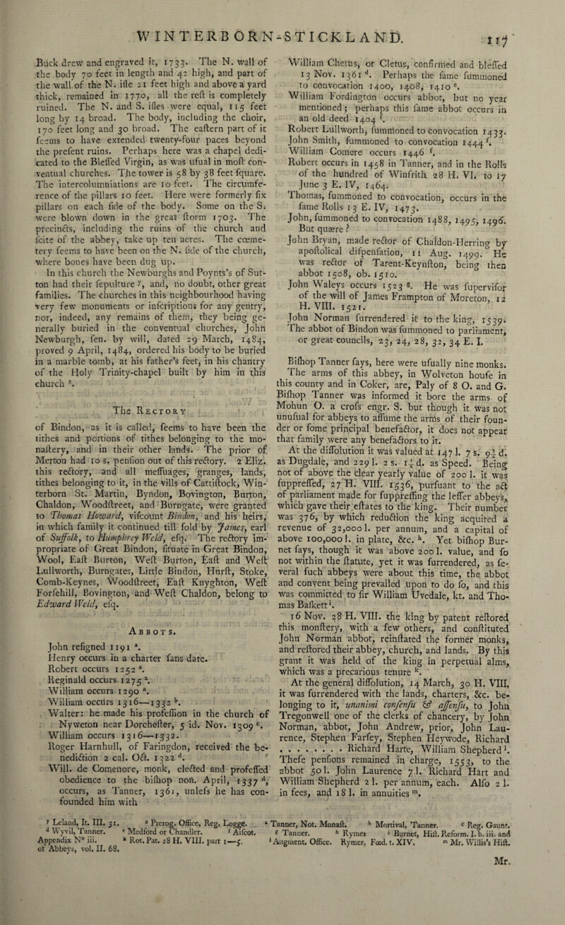 W INT ERB OR N-STICKL AND. Buck drew and engraved it, 1753. The N. wail of the body 70 feet in length and 42 high, and part of the wall of the N. ifte 21 feet high and above a yard thick, remained in 177.0, all the reft is completely ruined. The N. and S. ifles were equal, x 15 feet long by 14 bread. The body, including the choir, 170 feet long and 30 broad. The eaftern part of it feems to have extended twenty-four paces beyond the prefent ruins. Perhaps here was a chapel dedi¬ cated to the Blefied Virgin, as was ufual in moft con¬ ventual churches. The tower is 58 by 38 feet fquare. The intercolumniations are 10 feet. The circumfe¬ rence of the pillars 10 feet. Here were formerly fix pillars on each fide of the body. Some on the Si were blown down in the great ftorm 1703. The precincts, including the ruins of the church and feite of the abbey, take up ten acres. The coeme- tery feems to have been on the N. iide of the church, where bones have been dug up. In this church the Newburghs and Poynts’s of Sut¬ ton had their fepulture and, no doubt, other great families. The churches in this neighbourhood having very few monuments or inferiptions for any gentry, nor, indeed, any remains of them, they being ge¬ nerally buried in the conventual churches, John Newburgh, fen. by will, dated 29 March, 1484, proved 9 April, 1484, ordered his body to be buried in a marble tomb, at his father’s feet, in his chantry of the Holy Trinity-chapel built by him in this church z. The Rectory of Bindon, as it is called, feems to have been the tithes and portions of tithes belonging to the mo- naftery, and in their other lands. The prior of Merton had 10 s. penfion out of this reRory. 2 Eliz. this reRory, and all meffuages, granges, lands, tithes belonging to it, in the vills of Cattiftock, Win- terborn St. Martin, Byridon, Bovington, Burton, Chaldon, Woodftreet, and Burngate, were granted to Thomas Howard, vifeount Bindon, and his heirs, in which family it continued till fold by James, earl of Suffolk, to Humphrey Weld, efq. The reRory im¬ propriate of Great Bindon, fituate in Great Bindon, Wool, Eaft Burton, Weft Burton, Eaft and Weft Lullworth, Burngates, Little Bindon, Hurft, Stoke, Comb-Keynes, Woodftreet, Eaft Knyghton, Weft Forfehill, Bovington, and Weft Chaldon, belong to Edward Weld, efq. Abbots. John refigned 1191 a. Henry occurs in a charter fans date. Robert occurs 1252 a. Reginald occurs 1275 a. William occurs 1290 a. William occurs 1316—1332 b. Walter: he made his profeftion in the church of Nyweton near Dorchefter, 5 id. Nov. 1309°. William occurs 1316-^-1332. Roger Harnhull, of Faringdon, received the be¬ nediction 2 cal. OR. 1322 d. Will, de Comenore, monk, elefted and profefled obedience to the billiop non. April, 1337 d, occurs, as Tanner, 1361, unlefs he has con¬ founded him with t0 William Chetits, or Cletus, confirmed and blefled 13 Nov. 1361 d. Perhaps the fame fummoned to convocation 1400, 1408, 1410 e. William Fordirigton occurs abbot, but no year mentioned ; perhaps this fame abbot occurs in an old deed 1404 f. Robert Lullwortfq fumirloned to convocation 1433. John Smith, fummoned to convocation 1444*. William Comere occurs 1446 f. Robert occurs in [458 in Tanner, and in the Rolls of the hundred of Winfrith 28 H. VI. to ty June 3 E. IV, 1464. Thomas, fummoned to convocation, occurs in the fame Rolls 13 E. IV, 1473. John, fummoned to convocation 1488, 1495, 1496. But quaere ? John Bryan, made reRor of Chaldon-FJerring by apoftolical difpenfation, 11 Aug. 1499.° He was reRdr of Tarent-Keynfton, being then abbot 1508, ob. 1510. John Waleys occurs 1523 s. He was fupervifor of the will of James Frampton of Moreton, 12 H. VIII. 1521. John Norman furrendered it to the king, 1539. The abbot of Bindon was fummoned to parliament, or great councils, 23, 24* 28, 32, 34 E. I. Bilhop Tanner fays, here were ufually nine monks. The arms of this abbey, in Wolveton houfe in this county and in Coker, are, Paly of 8 O. and G. Bifhop Tanner was informed it bore the arms of Mohun O. a crofs engr. S. but though it was not unufual for abbeys to afltime the arms of their foun¬ der or fome principal benefaRor, it does not appear that family were any benefaRors to it. At the dilfolution it was valued at 147 1. 7 s. 91 d. as Dugdale, and 229 1. 2 s. ijd. as Speed. Being not of above the blear yearly value of 200 1. it was fuppreffed, 27 H. VIII. 1536, purfuant to the aR of parliament made for fuppreffing the lelfer abbeys, which gave their eftates to the king. Their number was 376, by which reduRion the king acquired a revenue of 32,000 b per annum, and a capital of above 100,000 1. in plate, &c. h. Yet bifhop Bur¬ net fays,. though it was above 200 1. value, and fo not within the ftatute, yet it was furrendered, as fe¬ deral fuch abbeys were about this time, the abbot and convent being prevailed Upon to do fo, and this was committed to fir William Uvedale, let. and Tho¬ mas Bafkett*. 16 Nov. 28 H. VIII. the king by patent reftored this monftery, with a few others, and conftituted John Norman abbot, reinftated the former monks, and reftored their abbey, church, and lands. By this grant it was held of the king in perpetual alms, which was a precarious tenure k. At the general dilfolution, 14 March, 30 H. VIII. it was furrendered with the lands, charters, 8cc. be¬ longing to it, unanimi confenju affenfu, to John Tregonwell one of the clerks of chancery, by John Norman, abbot, John Andrew, prior, John Lau¬ rence, Stephen Farfey, Stephen Heywode, Richard .* Richard Harte, William Shepherd1. Thefe penfions remained in charge, 1553, to the abbot 501. John Laurence 7 1. Richard Hart and William Shepherd 2 1. per annum, each. Alfo 2 1. in fees, and 18 b in annuities111. \ Leland, It. III. 31. z Prerog. Office, Reg. Logge. a Tanner, Not. Monaft. b Mortival, Tanner. c Reg. Gaunt. d Wyvil, Tanner. ' Medford or Chandler. f Aifcot. e Tanner. h Rymer * Burnet, Hill, P,eform. I. b. iii. and Appendix N° ni. k Rot. Pat. 28 H. VIII. part 1—5. J .Augment, Office. Ryrner, Feed. t. XIV. *» Mr. Willis’s Hift. ot Abbeys, vol. II. 68. Mr.