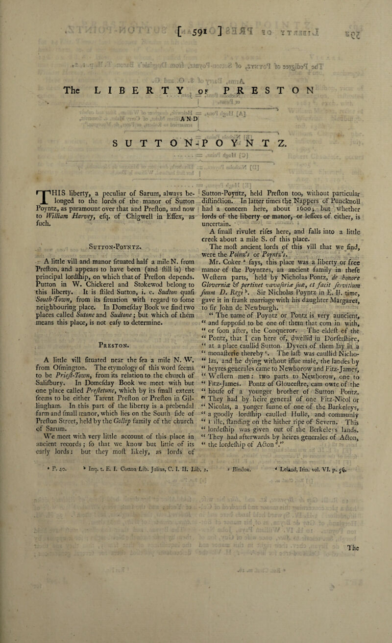 •-'VC to tsn;YO*l lo STmibsTori': DI*C The L I B E R T Y , of .... nto|_ — txn: PRESTON i 70 rfv.'obH = AND jirififfiD'j | _- - - [A] . . ~ :» -'Y j'fl SUTTON-POYNTZ. . r.= .xnicrt rijjuH [0] '>1 od^A [G] THIS liberty, a peculiar of Saruirr, always be¬ longed to the lords of the manor of Sutton Poyntz, as paramount over that and Prefton, and now to William Harvey, efq. of Chigwell in Eflex, as fuch. Sl/TTON-PoYNTZ. A little vill and manor fituated half a mile N. from Prefton, and appears to have been (and ftill is) the principal lordlhip, on which that of Prefton depends. Putton in W. Chickerel and Stokewod belong to this liberty. It is ftiled Sutton, i. e. Sudton quad South-Town, from its fituation with regard to fome neighbouring place. In Domefday Book we find two places called Sutone and Sudtone; but which of them means this place, is not eafy to determine. Preston. A little vill fituated near the fea a mile N. W. from Ofmington. The etymology of this word feems to be Priejl-Town, from its relation to the church of Salifbury. In Domefday Book we meet with but one place called Prejletune, which by its fmall extent feems to be either Tarent Prefton or Prefton in Gil¬ lingham. In this part of the liberty is a prebendal farm and fmall manor, which lies on the South fide of Prefton Street, held by the Gollop family of the church of Sarum. We meet with very little account of this place in ancient records; fo that we know but little of its early lords: but they molt likely, as lords of Sutton-Poyntz, held Prefton too, without particular diftimftion. In latter times the Nappers of Puncknoll had a concern here, about 1600; but ' whether lords of the liberty or manor, or leffees of either, is uncertain. ~ 1-- * A fmall rivulet rifes here, and falls into a little creek about a mile S. of this place. The molt ancient lords of this vill that we find, were the Poinzs or Poyntz''s. Mr. Coker a fays, this place was a liberty or free manor of the Poyntzes, an ancient family in thefe Weftern parts, held by Nicholas Pontz, de honore Glovernia & pertinet vavafori<£ Jure, ct facit fervitium fuum D. Regib. Sir Nicholas Poyntz in E. II. time, gave it in frank marriage with his daughter Margarer, to fir John de Newburgh. “ The name of Poyntz or Pontz is very auncient, “ and fuppofid to be one of them that com in with, “ or foon after, the Conqueror. The eldeft of the “ Pontz, that I can here of, dwellid in Dorfetfhire, “ at a place caullid Sutton. Dyvers of them lay in a “ monafterie therebyc. The laft was caullid Niclio- “ las, and he dying without iflue male, the landes by “ heyres generales came to Newborow and Fitz-James, “Weftern men: two parts to Newborow, one to “ Fitz-James. Pontz of Glouceftre, cam owte of the “ houfe of a younger brother of Sutton Pontz. “ They had by heire general of one Fitz-Nicol or “ Nicolas, a yonger funne of one of the Barkeleys, “ a goodly lordftiip caulled Hulle, and communly “ l file, ftanding on the hither ripe of Severn. This “ lordefhip was given out of the Berkeleys lands. “ They had afterwards by heires generales of Afton, “ the lordefiiip of Acton . 2 P. 40. 4 Ir.q. t. E, I. Cotton Lib. Julius, C. I. II. Lib, 2. f Bindon. 4 Leland, Itin. vol. VI. p. 56.