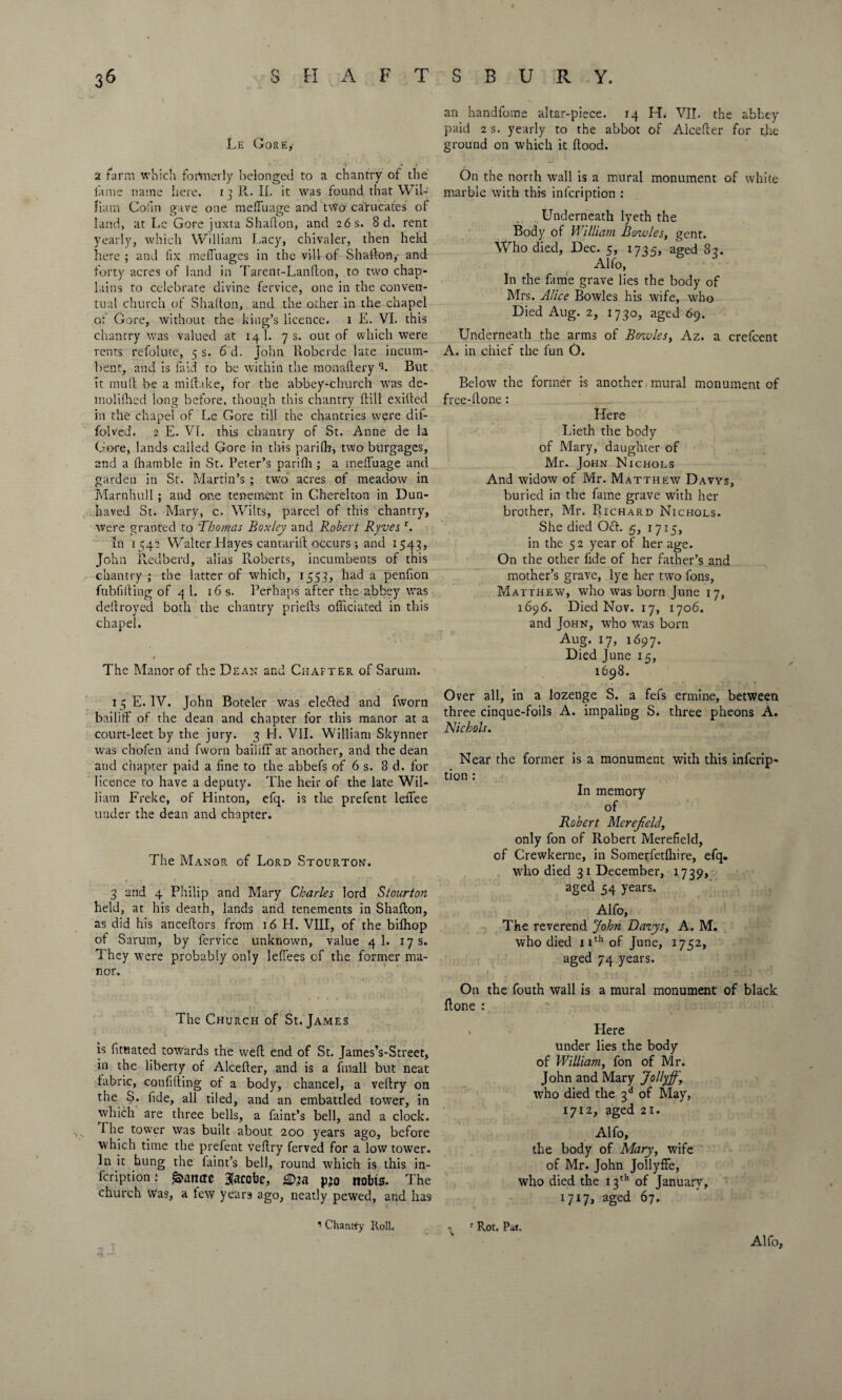 an handfoine altar-piece. 14 H. VII. the abbey paid 2 s. yearly to the abbot of Alcefter for the Le Gore,- ground on which it Hood. a farm which fortnevly belonged to a chantry of the lame name here. 13 11. II. it was found that Wil¬ liam Cofm gave one mefluage and t\Vo carucates of land, at Lc Gore juxta Shafton, and 26 s. 8 d. rent yearly, which William Lacy, chivaler, then held here ; and fix mefi'uages in the vill of Shafton,- and forty acres of land in Tarent-Lanfton, to two chap¬ lains to celebrate divine fervice, one in the conven¬ tual church of Shafton, and the other in the chapel ot Gore, without the king’s licence, i E. VI. this chantry was valued at 14 1. 7 s. out of which were rents refolute, 5 s. 6d. John Roberde late incum¬ bent, and is laid to be within the monaftery L But it mull be a miftake, for the abbey-church was de- molilhed long before, though this chantry ftill exifted in the chapel of Le Gore till the chantries were dif- folved. 2 E. VI. this chantry of St. Anne de la Gore, lands called Gore in this parilb, two burgages, and a (hamble in St. Peter’s parilh ; a melluage and garden in St. Martin’s ; two acres of meadow in Marnhull; and one tenement in Cherelton in Dun- haved St. Mary, c. Wilts, parcel of this chantry, were granted to 'Thomas Boxley and Robert Ryves r. In 1542 Walter Hayes cantarift occurs; and 1543, John Redberd, alias Roberts, incumbents of this chantry ; the latter of which, 1553, had a penfion fubfifting of 4 1. 16 s. Perhaps after the abbey was deftroyed both the chantry priefts officiated in this chapel. 1 The Manor of the Dean and Chafter of Sarum. On the north wall is a mural monument of white marble with this infcription : Underneath lyeth the Body of William Bowles, gent. Who died, Dec. 5, 1735, aged 82. Alfo, In the fame grave lies the body of Mrs. Alice Bowles his wife, who Died Aug. 2, 1730, aged 69. Underneath the arms of Bowles, Az. a crefcent A. in chief the fun 0. Below the former is another-mural monument of free-ftone : Here Lieth the body of Mary, daughter of Mr. John Nichols And widow of Mr. Matthew Davys, buried in the fame grave with her brother, Mr. Richard Nichols. She died Och 5, 1715, in the 52 year of her age. On the other fide of her father’s and mother’s grave, lye her two fons, Matthew, who was born June 17, 1696. Died Nov. 17, 1706. and John, who was born Aug. 17, 1697. Died June 15, 1698. 15 E. IV. John Boteler was elefted and fworn bailiff of the dean and chapter for this manor at a court-leet by the jury. 3 H. VII. William Skynner was chofen and fworn bailiff at another, and the dean and chapter paid a line to the abbefs of 6 s. 8 d. for licence to have a deputy. The heir of the late Wil¬ liam Freke, of Hinton, efq. is the prefent leffee under the dean and chapter. The Manor of Lord Stourton. 3 and 4 Philip and Mary Charles lord Stourton held, at his death, lands and tenements in Shafton, as did his anceftors from 16 H. VIII, of the bilhop of Sarum, by fervice unknown, value 4 1. 17 s. They were probably only lelfees of the former ma¬ nor. Over all, in a lozenge S. a fefs ermine, between three cinque-foils A. impaling S. three pheons A. Nichols. Near the former is a monument with this infcrip¬ tion : In memory of Robert Mere field, only fon of Robert Merefield, of Crewkerne, in Somerfetlhire, efq. wdio died 31 December, 1739, aged 54 years. Alfo, The reverend John Davys, A. M. who died 11th of June, 1752, aged 74 years. The Church of St. James is fitnated towards the weft end of St. JamesVStreet, in the liberty of Alcefter, and is a fmall but neat fabric, confiding of a body, chancel, a veftry on the S. fide, all tiled, and an embattled tower, in which are three bells, a faint’s bell, and a clock. The tower was built about 200 years ago, before which time the prefent veftry ferved for a low tower. In it hung the laint’s bell, round which is this in¬ fcription .* £>attctc 3acobe, <©73 p>o nobts. The church was, a few years ago, neatly pewed, and has On the fouth wall is a mural monument of black done : Here under lies the body of William, fon of Mr. John and Mary Jollyfi, who died the 3 d of May, 1712, aged 21. Alfo, the body of Mary, wife of Mr. John JollyfFe, who died the 13th of January, 1717, aged 67- 1 Chantfy Roll. 1 Rot. Pat. Alfo,