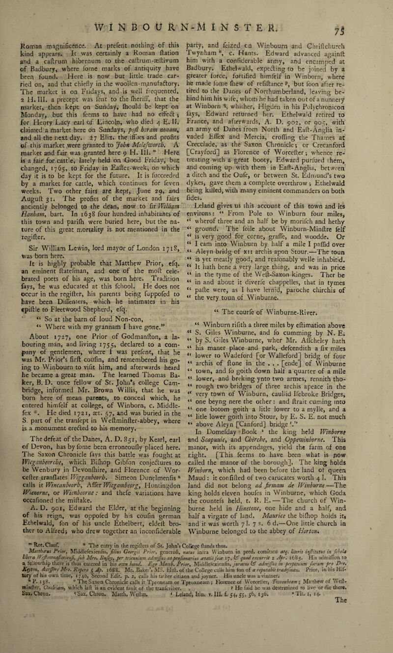 W INBOUR N-M I N S T E R. Roman magnificence. At prefent nothing of this kind appears. It was certainly a Roman ftation and a caftrum hibernum to the caftrum-aeftivum of Badbury, where fome marks of antiquity have been found. Here is now but little trade car¬ ried on, and that chiefly in the woollen-m.anufadtory. The market is on Fridays, and is well frequented. 2 H. III. a precept was lent to the (heriff, that the market, then kept on Sunday, (hould be kept on Monday, but this feems to have had no etfeft ; for Henry Lacy earl of Lincoln, who died 4 E. II. claimed a market here on Sundays, pojl horam nonam, and all the next day. 27 Eliz. the ifilies and profits of this market were granted to John Molefworth. A market and fair was granted here 9 H. III. m Here is a fair for cattle, lately held on Good Friday, but changed, 1765, to Friday in Eafter-week, on which day it is to be kept for the future. It is fucceeded by a market for cattle, which continues for feven weeks. Two other fairs are kept, June 29, and Auguft 31. The profits of the market and fairs anciently belonged to the dean, now to fir William Hanham, bart. In 1638 four hundred inhabitants of this town and parifh were buried here, but the na¬ ture of this great mortality is not mentioned in the regifter. Sir William Lewin, lord mayor of London 1718, was born here. it is highly probable that Matthew Prior, efq. an eminent ftatefman, and one of the moft cele¬ brated poets of his age, was born here. Tradition fays, he was educated at this fchool. He does not occur in the regifter, his parents being fuppofed to have been Diflenters, which he intimates in his epiftle to Fleetwood Shepherd, efq. “ So at the barn of loud Non-con, “ Where with my grannam I have gone.” About 1727, one Prior of Godmanfton, a la¬ bouring man, and living 1755, declared to a com¬ pany of gentlemen, where I was prefent, that he was Mr. Prior’s firft coufin, and remembered his go¬ ing to Winbourn to vifit him, and afterwards heard he became a great man. The learned Thomas Ba¬ ker, B. D. once fellow of St. John’s college Cam¬ bridge, informed Mr. Brown Willis, that he was born here of mean parents, to conceal which, he entered himfelf at college, of Winborn, c. Middle- fex *. He died 1721, aet. 57, and was buried in the S. part of the tranfept in Weftminfter-abbey, where is a monument erefted to his memory. The defeat of the Danes, A. D. 851, by Kearl, earl of Devon, has by fome been erroneoufly placed here. The Saxon Chronicle fays this battle was fought at Wicganbeorche, which Bilhop Gibfon conjectures to be Wenbury in Devonfhire, and Florence of Wor- cefter mandates Wigganbeorh. Simeon Dunelmenfis n calls it Wincanbeorh, After Wicgambeorg, Huntingdon Wienorne, or Wienbecrne: and thefe variations have occafioned the miftake. A. D. 901, Edward the Elder, at the beginning of his reign, was oppoied by his coufin german F.thelwald, fon of his uncle Ethelbert, eldeft bro¬ ther to Alfred} who drew together an inconfiderable party, and feized cn Winbourn and Chriftchurch iwynham °, c. Hants. Edward advanced againft him with a confiderable army, and encamped at Badbury. Ethelwald, expecting to be joined by a greater force, fortified himfelf in Winborn, where he made fome firew of refiftance p, but foon after re¬ tired to the Danes of Northumberland, leaving be¬ hind him his wife, whom he had taken out of a nunnery at Winborn \ whither, Higden in his Polychronicon fays, Edward returned her. Ethelwald retired to France, and afterwards, A. D. 902, or 905, with an army of Danes from North and Eaft-Anglia in¬ vaded EfiTex and Mercia, crofting the Thames at Crecclade, as the Saxon Chronicle; or Crecanford [Crayford] as Florence of Worcefter; whence re¬ treating with a great booty, Edward purfued chem, and coming up with them in Eaft-Anglia, between a ditch and the Oufe, or between St. Edmund’s two dykes, gave them a complete overthrow ; Ethelwald being killed, with many eminent commanders on both fides. Leland gives us this account of this town and its environs: “ From Pole to Winburn four miles, <c wherof three and an half be by morifeh and hethy “ ground. The foile about Winburn-Minftre felf “ is very good for corne, grafle, and woodde. Or “ I cam into Winburn by half a mile I paffid over “ Aleyn bridg of xn archis apon Stour.—The toun “ is yet meatly good, and reaionably welle inhabitid. ** It hath bene a very large thing, and was in price “ in the tyme of the Weft-Saxon kinges. Ther be “ in and about it diverfe chappelles, that in tymes “ pafte were, as I have lernid, paroche chirchis of “ the very toun of Winburne. “ The courfe of Winburne-River. “ Winburn rifith a three miles by eftimation above “ S. Giles Winburne, and fo cumming by N. E; “ by S. Giles Winburne, wher Mr. Aflcheley hath “ his maner place and park, defeendith a fix miles “ lower to Wadeford [or Walleford] bridg of four “ archis of ftone in the . . . [endej of Winburne “ town, and fo goith down half a quarter of a mile “ lower, and breking ynto two armes, rennith tho- “ rough two bridges of three archis apeace in the “ very town of Winburn, caullid Ifebroke Bridges, 14 one beyng nere the other: and ftrait cuming into “ one botom goith a litle lower to a mylle, and a “ litle lower goith into Stour, by E. S. E. not much “ above Aleyn [Canford] bridge r.” In Domefday Book s the king held Winborne and Scapuuic, and Chirche, and Oppewinborne. This manor, with its appendages, yield the farm of one night. [This feems to have been what is pow called the manor of the boroughj. The king holds Winborn, which had been before the land of queen Maud : it confided of two carucates worth 4 1. This land did not belong ad firmam de Winburne—The king holds eleven houfes in Winburne, which Goda the countefs held, t. R. E. — The church of Win¬ burne held in Hinetone, one hide and a half, and half a virgate of land. Maurice the bifhop holds it* and it was worth 7 1. 7 s. 6 d.—One little church in Winburne belonged to the abbey of Horton, m Rot. Clauf. * The entry in the registers of St. John’s College (lands thus. Mattberus Prior, Middlefexienfis, filius Georgii Prior, generoii, nalus inlra Winburn in pred. comitatu afq. literis injiitutus in fcboltf libera Wrftmonaficrienfi, Jub Mro. Bujby, per triennium admffus utpenjionarius ectatisJure I 7, & quod excurrit 2 Pipr. 1683. His admillion to a feliowlhip there is thus entered in his own band. Ego Matth. Prior, Middlefexienfis, juratus & admiffus in perpetuum focium pro Dre. Keyton, dcccffore Mro. Roper0 5 Ap. 1688. Mr. Baker’s MS. Hift. of the College calls him Ion of a reputable tradefman. Prior, in his Hif- tory ot his own time, 1740, Second Edit. p. 2, calls his father citizen and joyner. His uncle was a vintner. n P.138. 0 The Saxon Chronicle calls it Tpeoneam or Tpeoxneain ; Florence ot Werceller, Thvcoxbeam; Matthew of Weft- mintler, Oxekiam, which laft is an evident fault of the tranferiber. . p Fie laid he was determined to live or die there. Sax. Chron. i$ax. Chvon. Matth, Weilm. 1 Leland, Itin. v. III. f. 54,55, 56, 13b. • Tit. 1, 14.