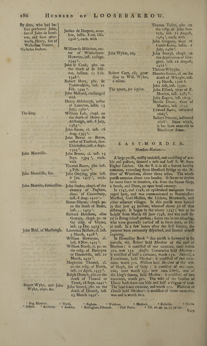 By ditto, who had be-'l fore preferred John, fon of John de level- ton, and foon after¬ wards, Henry, fon of Walkeline Tonere. Nicholas Ivelton. The king* John Moreville. John Moreville, fen. John Morvile, domicellus. John Brid, of Marlbergh. Roger Wyke, and John VVyke, efqrs. &c. Jordan de Harpter, acco- lyte, inflit. 8 cal. Ocl. 13x6 x, exch. with William de Midelton, rec¬ tor of Winterborn- Huweton, inft. 10 Sept. 1345 y* John le Couk, pbr. on the death of de Mil- ton, inftitut. 11 Feb. 1348 r. Robert Hory, pbr. de Tydolvefhide, inft. 21 Feb. 1349 y. John Makerel, exchanged with Henry Aldeburgh, refror of Lazerton, inflit. 13 July, 1386z. William Lok, chapl. on the death of Henry de Aldburgh, inft. 8 July, i389 z- John Baron, cl. inft. 16 Aug. 1393 *• John Bavon or Baron, reftor of Toeford, dioc. Chichefter, inft. 2 Sept. 1394a* John Bonne, cl. inft. 15 Sept. 1394 a, exch. with Thomas Bacon, pbr. inft. 4 Feb. 1400 b. John Owying, pbr. inft. 8 Jan. 1407 c, exch. with John Stoke, chapl. of the chantry of Pagham, dioc. of Canterbury, inft. 8 Aug. 1410 c. Simon Glyme, chapl. pr. on the death of Stoke, inft. . . 1413 c. Richard Helchere, alias Geways, chapl. pr. on the refig. of Glyme, inft. 19 Dec. 1413 c. Laurence Briftow, cl. inft. 3 March, 1428 d. William Hawtryne, cl. inft. 8 Nov. 1429 d. William North, cl. pr. on the refig. of Hautryne or Hautervile, inft. 20 March, 1432 d. Maglorius Theaud, cl. on the refig. of North, inft. 12 April, 1435 d. R.alph Drench, pbr.on the death of Theaud or Tyont, 28 Sept. 1441e. John Scovyl, pbr. on the death of Drench, inft. 23 March 1452L John Wykes, efq. Robert Cary, efq. guar- dian to Will. Wykes, a minor. The queen, per lapfum. Thomas Toller, pbr. on the refig. of John Sco- vyle, inft. 11 Auguft, 1464 f, exch. with John Gregory, vicar of Comb-Keins, inflit. 1 July, 1466 f. John Scovyl, chapl. on the deprivation of Gre¬ gory, inft. 16 Auguft, 1472 f. Thomas Whyghr. Maurice Semer, cl. on the death of Whyght, inft. 19 March, 1506 g. John Afh, inft. 1550. John Elford, vicar of E. Morden, inft. 1585 h. John Rogers, inft. 1613. Nevile Dram, vicar of Morden, inft. 1615. Edward Rowe, inftituted 1663 *. Robert Swayne, inftituted 1678 *. Since which, it has been annexed to Morden or Aimer. EAST-MORDEN. Morden-Matravers. A large parifli, moftly inclofed, and confiding of ara¬ ble and pafture, lituated a mile and half S. W. from Higher Litchet. On the S. it is all a barren heathy common, extending from Sherford Bridge to the N. river of Wareham, above three miles. The whole parifli contains about 100 houfes. It feems to derive its name from its fituation, viz. from the Saxon (Fop, a heath, and Dune, an open level country. In 1747, and I748> an epidemical malignant fever raged here, and was communicated to Sturminfter- Marfhal, Corf-Mullen, the Lichets, Bloxworth, and other adjacent villages. In this parifli were buried in that year 45 perfons, whereof above 30 of that diftemper. It began in the winter 1 747 ; was at its height from March till June 1748, and was moft fa¬ tal to ftrong robuft perfons; fcarce one in ten efcaping, who were generally carried off in three days, or five at moft. In a few hours after the firft feizure, the patients were extremely difpirited, and feemed almoft expiring. In Domefday Book k this parifh is furveyed in fix parcels, viz. Robert held Mordone of the earl of Moriton : it confifled of one carucate, once worth 20 s. now 15 s. Aiulfus Camerarius held Mordune : it confifled of half a carucate, worth 25 s. Fulcred, a Frenchman, held Mordaat: It confifled of two caru- cates, worth 30 s. William held Mordone of the wife of Hugh, fon of Grip : it confifled of one caru¬ cate, once worth 25s. now 20s. Filmic, one of the king’s thanes, held Mordone : it confifled of two carucates, worth 30 s. The wife of the brother of Uluric hath there one hide and half a virgate of land. The land is one carucate, and worth 20 s. Walt crus de Clavile held Mordune: it confifled of three carucates, was and is worth 60s. *. jje£* Mortival. y Wyvil, z Ergham. a Waltham. b Medford. 4 Bubwith. d Nevile. Aifcott, f Bechamp. g Audeley. h Bullingham, Gloucelt. 1 Firfl Fruits. * Tit. 26.49. 34,53.57.41. Very