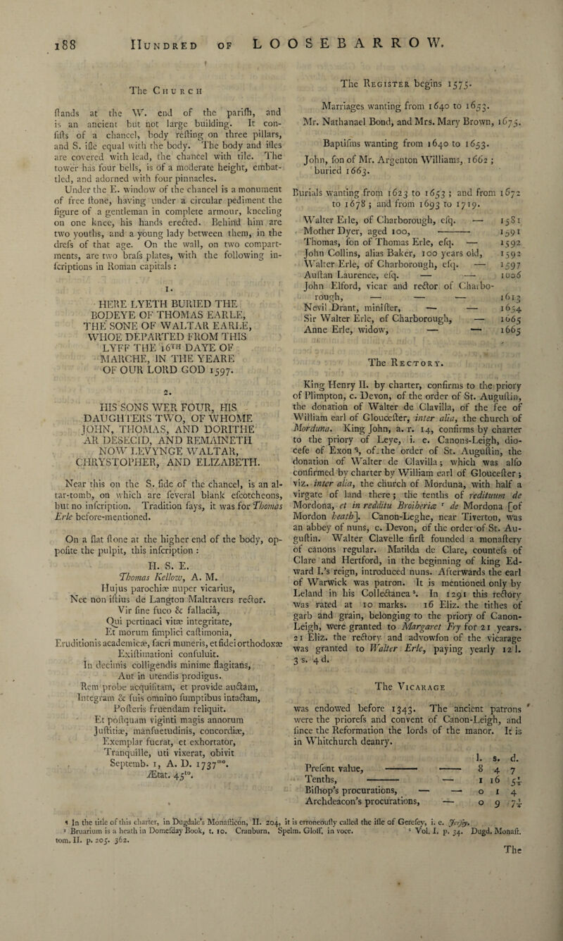 18 8 Hundred of LOOSEBARROW. The C h urch The Register begins 1575. Rands at the \V. end of the parilh, and is an ancient but not large building. It con- fifts of a chancel, body refting on three pillars, and S. ifle equal with the body. The body and itles are covered with lead, the chancel with tile. The tower has four bells, is of a moderate height, embat¬ tled, and adorned with four pinnacles. Under the E. window of the chancel is a monument of free ltone, having under a circular pediment the figure of a gentleman in complete armour, kneeling on one knee, his hands eretted. Behind him are two youths, and a young lady between them, in the drefs of that age. On the wall, on two compart¬ ments, are two brafs plates, with the following in¬ scriptions in Roman capitals: 1. HERE LYETH BURIED THE BODEYE OF THOMAS EARLE, THE SONE OF WALTAR EARLE, WHOE DEPARTED FROM THIS LYFF THE 16™ DAYE OF MARCHE, IN THE YEARE OF OUR LORD GOD 1597. Marriages wanting from 1640 to 1653. Mr. Nathanael Bond, and Mrs. Mary Brown, 1675. Baptifms wanting from 1640 to 1653. John, fon of Mr. Argenton Williams, 1662 ; buried 1663. Burials wanting from 1623 to 1653 ; and front 1672 to 1678 ; and from 1693 to 1719. Walter Erie, of Charborough, efq. — 15S1 Mother Dyer, aged 100, -- 1591 Thomas, fon of Thomas Erie, efq. — 1592 John Collins, alias Baker, 100 years old, 1592 Walter Erie, of Charborough, efq. — 2597 Ault an Laurence, efq. — — 1006 John Elford, vicar and reftor of Chaibo- rough, — — — 1613 Nevil Drant, minifter, — — 1654 Sir Walter Erie, of Charborough, — 1665 Anne Erie, widow, — — 1665 The Rectory. 2. IIIS SONS WER FOUR, HIS DAUGHTERS TWO, OF WHOME JOI-IN, THOMAS, AND DORITHE AR DESEC1D, AND REMAINETH NOW LEVYNGE WALTAR, CHRYSTOPHER, AND ELIZABETH. Near this on the S. fide of the chancel, is an al¬ tar-tomb, on which are feveral blank efcotcheons, but no infcription. Tradition fays, it was for Thomas Erie before-mentioned. On a fiat (lone at the higher end of the body, op- pofite the pulpit, this infcription : Id. S. E. Thomas Kellow, A. M. Hujus parochice nuper vicarius, Nec non iftius de Langton Maltravers re&or. Vir fine fuco & fallacia, Qui pertinaci vitae integritate, Et morum fimplici caftimonia, Eruditionis academical, facri muneris, etfideiorthodoxce Exifiimationi confuluit. In decimis colligendis minime flagitans, Aut in utendis prodigus. Rem probe acquilitam, et provide audtarn, Integrant & fuis omnino fumptibus intaclam, Pofieris fruendam reliquit. Et poftquam viginti magis annorum Juftitice, manfuetudinis, concordite. Exemplar fuerat, et exhortator, Tranquille, uti vixerat, obivit . , Septemb. 1, A. D. 1737mo* iEtat. 45to. % King Henry II. by charter, confirms to the priory of Plimpton, c. Devon, of the order of St. Augufiin, the donation of Walter de Clavilla, of the fee of William earl of Gloucefier, inter alia, the church of Morduna. King John, a. r. 14, confirms by charter to the priory of Leye, i. e. Canons-Leigh, dio- cefe of Exon \ of- the order of St. Augufiin, the donation of Walter de Clavilla; which was alfo confirmed by charter by William earl of Gloucefier ; viz. inter alia, the church of Morduna, with half a virgate of land there ; the tenths of redituum de Mordona, ct in redditu Brother'uz r de Mordona [of Mordon heath~\. Canon-Leghe, near Tiverton, was an abbey of nuns, c. Devon, of the order of St. Au- guftin. Walter Clavelle firft founded a monaftery of canons regular. Matilda de Clare, countefs of Clare and Hertford, in the beginning of king Ed¬ ward Ids reign, introduced nuns. Afterwards the earl of Warwick was patron. It is mentioned only by Leland in his Colleftaneas. In 1291 this re&Ory was rated at 10 marks. 16 Eliz. the tithes of garb and grain, belonging to the priory of Canon- Leigh, were granted to Margaret Fry for 21 years. 21 Eliz. the recfiory and advowfon of the vicarage was granted to Walter Erie, paying yearly 12 1. 3 s. 4 d. The Vicarage was endowed before 1343. The ancient patrons were the priorefs and convent of Canon-Leigh, and iince the Reformation the lords of the manor. It is in Whitchurch deanry. Prefent value, - Tenths, - Bilhop’s procurations, Archdeacon’s procurations, 1. s. d. 847 1 16 54. 0x4 O 9 /T t i In the title of this charter, in Dugdale’s Monnfticon, II. 204, it is erroneously called the ifle of Gerefey, i. e. Jerfey. 1 Bruarium is a heath in Domefday Book, t. 10. Cranburn, Spelm. Gloif, in voce. s Vol. I. p. 54. Dugd. Monaft. tom. II. p.205. 362.