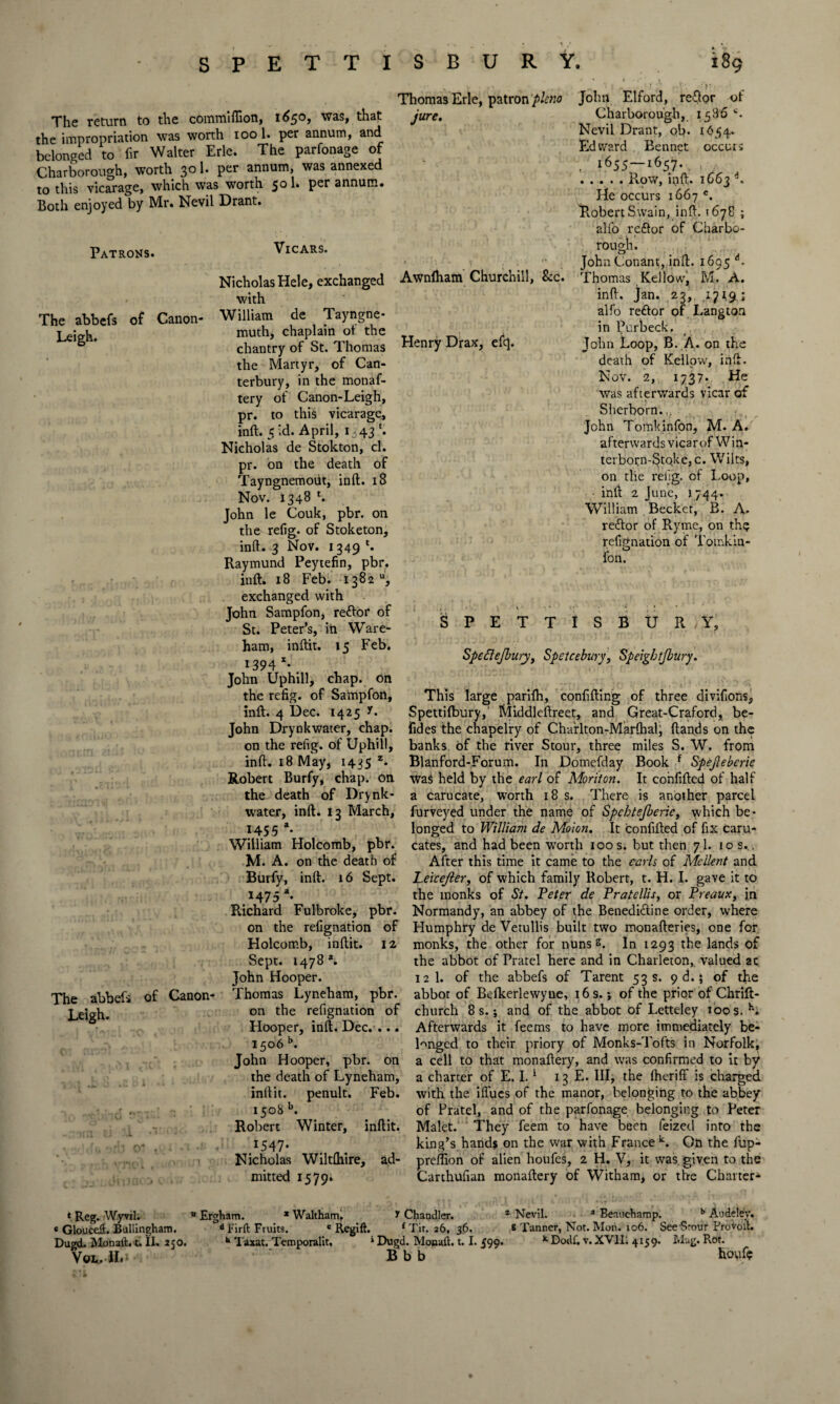 The return to the commlffion, 1650, was, that the impropriation was worth 100 1. per annum, and belonged to hr Walter Erie. The parfonage of Charborough, worth 301. per annum, was annexed to this vicarage, which was worth 5° h P*-** snnurn. Both enjoyed by Mr. Nevil Drant. Thomas Erie, patron pkno jure. Patrons. The abbefs Leigh. of Canon- The abbefs Leigh. Henry Drax, efc|. Vicars. Nicholas Hele, exchanged Awnlham Churchill, &c. with William de Tayngne- muth, chaplain of the chantry of St. Thomas the Martyr, of Can¬ terbury, in the monaf- tery of Canon-Leigh, pr. to this vicarage, inft. 5 id. April, 1,43 *. Nicholas de Stokton, cl. pr. on the death of Tayngnemotit, inft:. iS Nov. 1348 l. John le Couk, pbr. on the refig. of Stoketon, inft. 3 Nov. 1349 *. Raymund Peytefin, pbr. inft. 18 Feb. 1382, exchanged with John Sampfon, reftor of St. Peter’s, iii Ware- ham, inftit. 15 Feb. 1394 x* John Uphill, chap, on the refig. of Sampfon, inft. 4 Dec. 1425 A John Drynkwater, chap John Elford, reftor of Charborough, 1586 c. Nevil Drant, ob. 1454. Edward Bennet occurs , 1655—1657. . , ..... RoW, ip ft. 1663 d. He occurs 1667 c. Robert Swain, inft. 1678 ; alfo reftor of Charbo¬ rough. John Conant, inft. 1695 A Thomas Kellow, M. A. inft. Jan. 23, 1.719; alfo reftor of Langton in Purbeck, John Loop, B. A. on the death of Kellow, inft. Nov. 2, 1737* He was afterwards vicar of Sherborn.. ; John Tomkinfon, M. A. afterwards vicar of Win- terborn-Stoke, c. Wilts, on die retig. of Loop, • inft 2 June, 1744- William . Becket, B. A. rettor of Ryme, on th? refignation of Toinkin- fon. SPETTISBURY, Speftejbury, Spetcebury, Speightjbury. of Canon- This large parilh, confifting of three divifions, Spettilbury, Middleftreet, and Great-Craford, be- fides the chapelry of Charlton-Marthal, Hands on the on the refig. of Uphill, banks of the river Stour, three miles S. W. from inft. 18 May, 1435 z. Blanford-Forum. In Domefday Book f Spejleberie Robert Burfy, chap, on was held by the earl of Monton. It confifted of half the death of Drynk- a carucate, worth 18 s. There is another parcel water, inft. 13 March, furveyed under the name of Spchtejberic, which be* 145 5 a. longed to William de Mown. It confifted of fix caru- William Holcomb, pbr. cates, and had been worth 100 s. but then 7I. 10 s.., M. A. on the death of After this time it came to the earls of Mcllent and Burfy, inft. 16 Sept. Leicejler, of which family Robert, t. H. I. gave it to 1475 a. the monks of St. Peter de Pratellis, or Preaux, in Richard Fulbroke, pbr. Normandy, an abbey of the Benedittine order, where on the refignation of Flumphry de Vetullis built two monafteries, one for Holcomb, inftit. 12 monks, the other for nuns s. In 1293 the lands of Sept. 1478 a. the abbot of Pratel here and in Charleton, valued ac John Hooper. 12 1. of the abbefs of Tarent 53 s. 9 d.; of the Thomas Lyneham, pbr. abbot of Befkerlewyue, 16 s.; of the prior of Chrift- on the refignation of church 8 s.; and of the abbot of Letteley 100 s. h. Afterwards it feems to have more immediately be¬ longed to their priory of Monks-Tofts in Norfolk, a cell to that monaftery, and was confirmed to it by a charter of E. 1.1 13 E. Ill, the (hcriff is charged with the iffues of the manor, belonging to the abbey of Pratel, and of the parfonage belonging to Peter Malet. They feem to have been feizetl into the king’s hands on the war with France k. On the fup- preflion of alien houfes, 2 H. V, it was given to the Carthufian monaftery of Witham, or the Charter- Hooper, inft. Dec. . 1506 b. John Hooper, pbr. on the death of Lyneham, inftit. penult. Feb. 1508 b. Robert Winter, inftit. .I547* . Nicholas Wiltftiire, ad¬ mitted 1579* * Reg. Wyvil. « Glouceft. Bullingham. Dugd. Monaft. t. II. 250. Vol. .|L» u Ergham. * Waltham. T Chandler. * Nevil. a Beauchamp. b Audeley. d Firft Fruits. 'Regift. 1 Tit. 26, 36. 6 Tanner, Not. Mon. 106. See Srour Provolt. h Taxat. Temporalit, • Dugd. Monad. 1.1. 599. K Dodi, v.XV1L 4159. Mag. Rot. B b b houf?