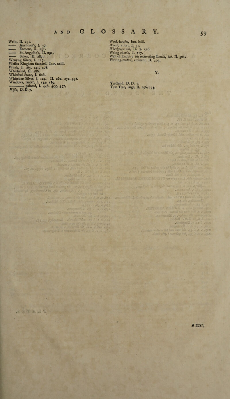 59 Wells, II. 231. -- Anchoret’s, I. 39. — ■ Enmore, II. 231. St. Auguftin’s, II. 291* •- Silver, II. 2S7. Wenyng Silver, I. 117. Weffex Kingdom founded, Intr. xxiii. Whale, I. 163. 241. 408. Whirlwind, II. 286. Whitebed Stone, I. 606. Whitehart Silver, I. 124. II. 262. 272.492* Windows, lancet, I. 132. 189. ——painted, I, 446. 455. 457. Wlfidy D. D. 7. Work-houfes, Intr. lxiii* Worth, a fort, I. 31. Worthyngawe/l, II. 7. 516* Wring-cheefe, I. 217. Writ ot Enquiry for recovering Lands, See. II. £01* Writing-marter, eminent, II. 203. y. Yardland, D. D. 7. Yew Tree, large, IX. 136. 234, T -A rr i. 4 ADDIr