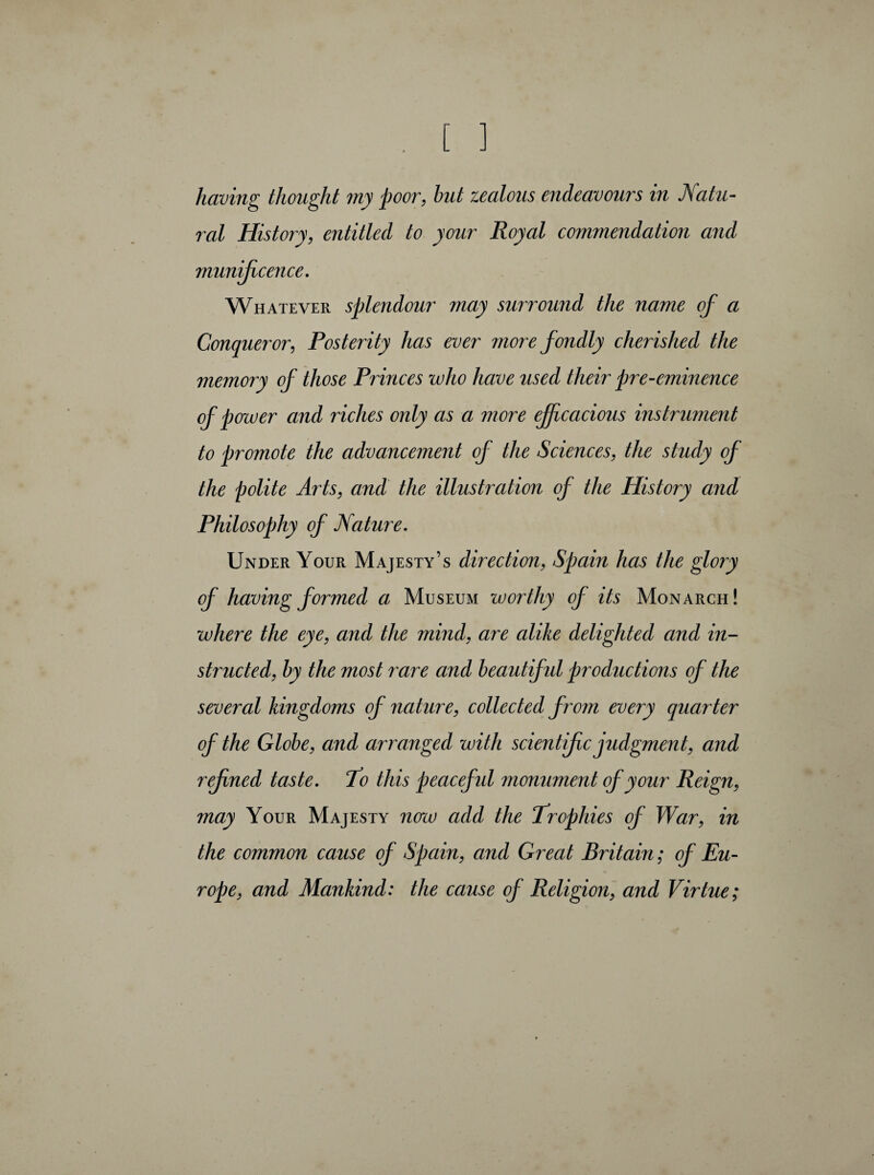 having thought my poor, but zealous endeavours in Natu¬ ral History, entitled to your Royal commendation and munificence. Whatever splendour may surround the name of a Conqueror, Posterity has ever more fondly cherished the memory of those Princes who have used their pre-eminence of power and riches only as a more efficacious instrument to promote the advancement of the Sciences, the study of the polite Arts, and the illustration of the History and Philosophy of Nature. Under Your Majesty’s direction, Spain has the glory of having formed a, Museum worthy of its Monarch! where the eye, and the mind, are alike delighted and in¬ structed, by the most rare and beautiful productions of the several kingdoms of nature, collected from every quarter of the Globe, and arranged with scientific judgment, and refined taste. To this peacefid monument of your Reign, may Your Majesty now add the Trophies of War, in the common cause of Spain, and Great Britain ; of Eu¬ rope, and Mankind: the cause of Religion, and Virtue ;