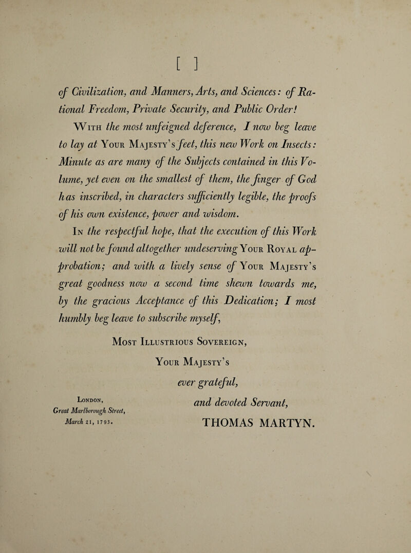 of Civilization, and Manners, Arts, and Sciences : ofRa- tional Freedom, Private Security, and Public Order! W ith the most unfeigned deference, I now beg leave to lay at Your Majesty’s feet, this neiv Work on Insects: Minute as are many of the Subjects contained in this Vo¬ lume, yet even on the sjnallest of them, the finger of God has inscribed, in characters sufficiently legible, the proofs of his aeon existence, power and wisdom. In the respectful hope, that the execution of this Work will not be found altogether undeservingY our Royal ap¬ probation; and with a lively sense of Your Majesty’s great goodness now a second time shewn towards me, by the gracious Acceptance of this Dedication; I most humbly beg leave to subscribe myself \ Most Illustrious Sovereign, Your Majesty’s ever grateful, London’ and devoted Servant, Great Marlborough Street,