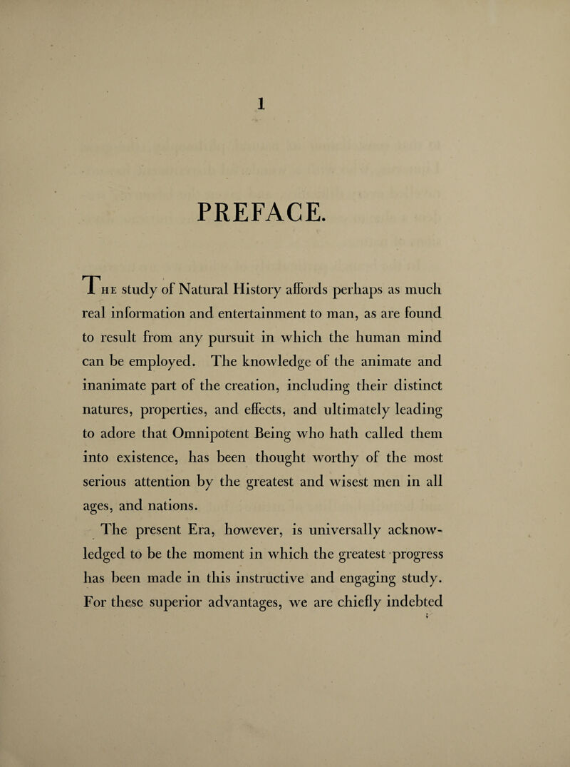 PREFACE. The study of Natural History affords perhaps as much real information and entertainment to man, as are found to result from any pursuit in which the human mind can be employed. The knowledge of the animate and inanimate part of the creation, including their distinct natures, properties, and effects, and ultimately leading to adore that Omnipotent Being who hath called them into existence, has been thought worthy of the most serious attention by the greatest and wisest men in all ages, and nations. The present Era, however, is universally acknow¬ ledged to be the moment in which the greatest progress has been made in this instructive and engaging study. For these superior advantages, we are chiefly indebted