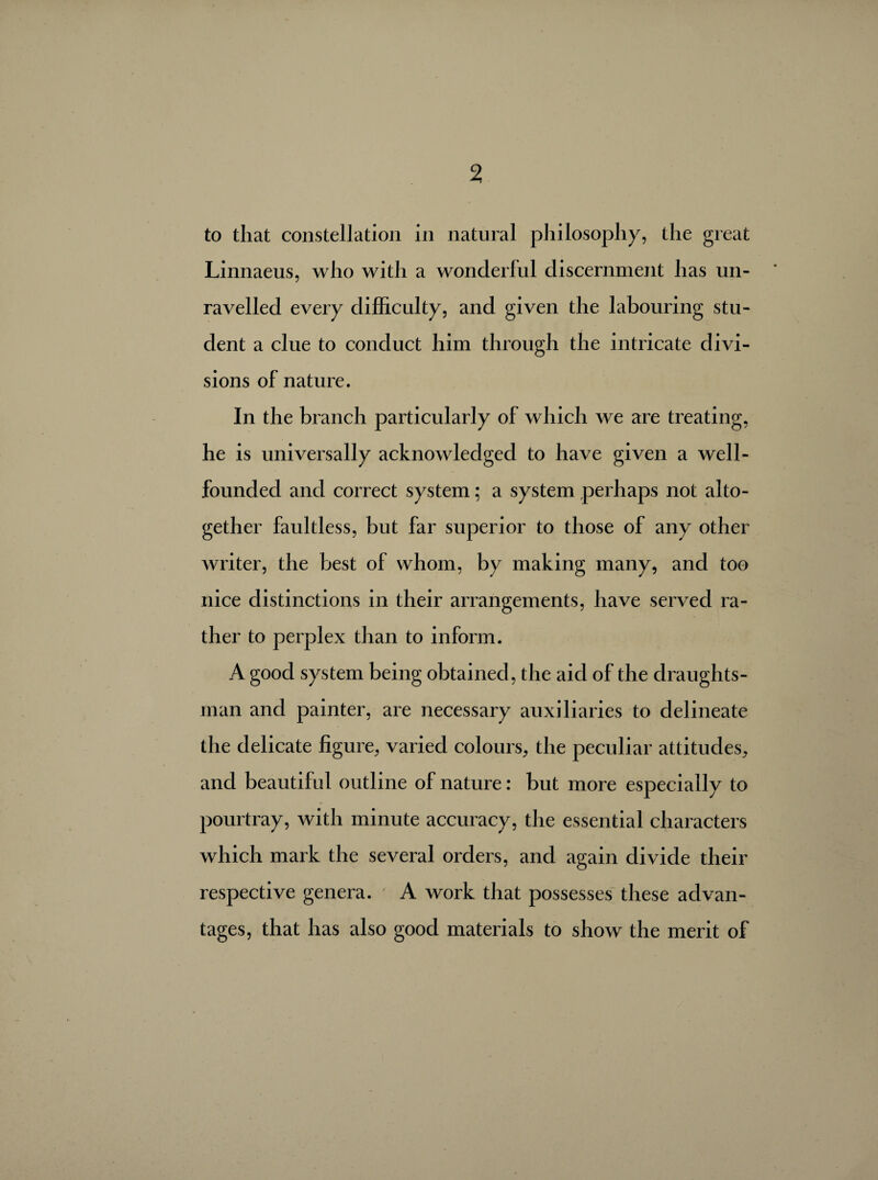 to that constellation in natural philosophy, the great Linnaeus, who with a wonderful discernment has un¬ ravelled every difficulty, and given the labouring stu¬ dent a clue to conduct him through the intricate divi¬ sions of nature. In the branch particularly of which we are treating, he is universally acknowledged to have given a well- founded and correct system ; a system perhaps not alto¬ gether faultless, but far superior to those of any other writer, the best of whom, by making many, and too nice distinctions in their arrangements, have served ra¬ ther to perplex than to inform. A good system being obtained, the aid of the draughts¬ man and painter, are necessary auxiliaries to delineate the delicate figure, varied colours, the peculiar attitudes, and beautiful outline of nature : but more especially to pourtray, with minute accuracy, the essential characters which mark the several orders, and again divide their respective genera. A work that possesses these advan¬ tages, that has also good materials to show the merit of