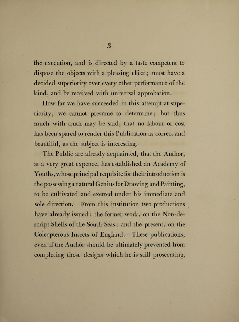 the execution, and is directed by a taste competent to dispose the objects with a pleasing effect ; must have a decided superiority over every other performance of the kind, and be received with universal approbation. How far Ave have succeeded in this attempt at supe¬ riority, we cannot presume to determine; but thus much with truth may be said, that no labour or cost has been spared to render this Publication as correct and beautiful, as the subject is interesting. The Public are already acquainted, that the Author, at a very great expence, has established an Academy of Youths, whose principal requisite for their introduction is the possessing a natural Genius for Drawing and Painting, to be cultivated and exerted under his immediate and sole direction. From this institution two productions have already issued : the former work, on the Non-de- script Shells of the South Seas ; and the present, on the Coleopterous Insects of England. These publications, even if the Author should be ultimately prevented from completing those designs which he is still prosecuting,