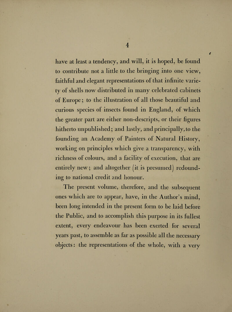 have at least a tendency, and will, it is hoped, be found to contribute not a little to the bringing into one view, faithful and elegant representations of that infinite varie¬ ty of shells now distributed in many celebrated cabinets of Europe ; to the illustration of all those beautiful and curious species of insects found in England, of which the greater part are either non-descripts, or their figures hitherto unpublished; and lastly, and principally, to the founding an Academy of Painters of Natural History, working on principles which give a transparency, with richness of colours, and a facility of execution, that are entirely new; and altogether (it is presumed) redound¬ ing to national credit and honour. The present volume, therefore, and the subsequent ones which are to appear, have, in the Author’s mind, been long intended in the present form to be laid before the Public, and to accomplish this purpose in its fullest extent, every endeavour has been exerted for several years past, to assemble as far as possible all the necessary objects : the representations of the whole, with a very