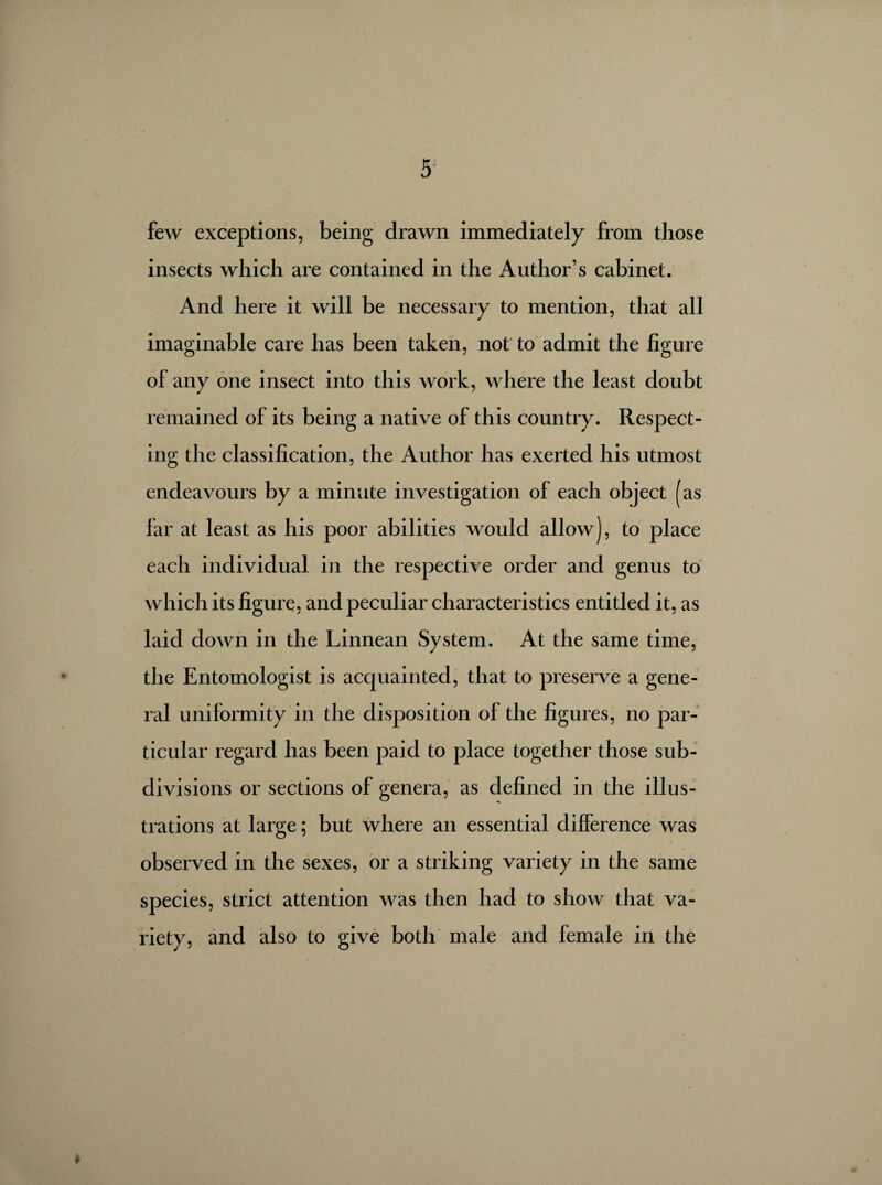 few exceptions, being drawn immediately from those insects which are contained in the Author’s cabinet. And here it will be necessary to mention, that all imaginable care has been taken, not to admit the figure of any one insect into this work, where the least doubt remained of its being a native of this country. Respect¬ ing the classification, the Author has exerted his utmost endeavours by a minute investigation of each object (as far at least as his poor abilities would allow), to place each individual in the respective order and genus to which its figure, and peculiar characteristics entitled it, as laid down in the Linnean System. At the same time, the Entomologist is acquainted, that to preserve a gene¬ ral uniformity in the disposition of the figures, no par¬ ticular regard has been paid to place together those sub¬ divisions or sections of genera, as defined in the illus¬ trations at large ; but where an essential difference was observed in the sexes, or a striking variety in the same species, strict attention was then had to show that va¬ riety, and also to give both male and female in the *