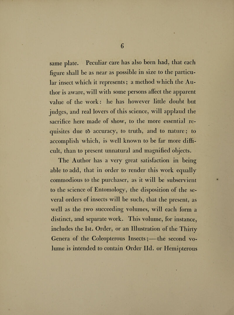 same plate. Peculiar care lias also been had, that each figure shall be as near as possible in size to the particu¬ lar insect which it represents ; a method which the Au¬ thor is aware, will with some persons affect the apparent value of the work : he has however little doubt but judges, and real lovers of this science, will applaud the sacrifice here made of show, to the more essential re¬ quisites due tô accuracy, to truth, and to nature ; to accomplish which, is well known to be far more diffi¬ cult, than to present unnatural and magnified objects. The Author has a very great satisfaction in being able to add, that in order to render this work equally commodious to the purchaser, as it will be subservient to the science of Entomology, the disposition of the se¬ veral orders of insects will be such, that the present, as well as the two succeeding volumes, will each form a distinct, and separate work. This volume, for instance, includes the 1st. Order, or an Illustration of the Thirty Genera of the Coleopterous Insects ;—the second vo¬ lume is intended to contain Order I Id. or Elemipterous