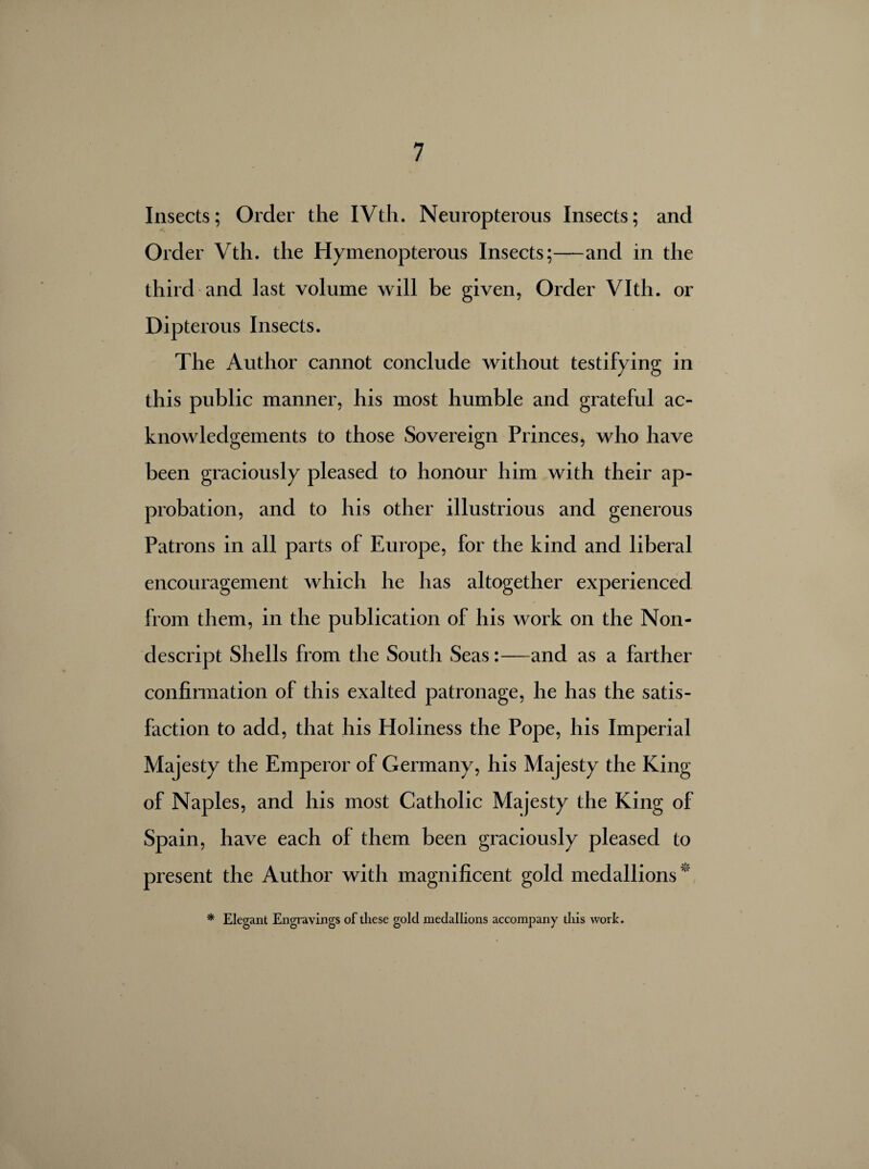 Insects; Older the IVth. Neuropterous Insects; and Order Vth. the Hymenopterous Insects;—and in the third and last volume will be given, Order Vlth. or Dipterous Insects. The Author cannot conclude without testifying in this public manner, his most humble and grateful ac¬ knowledgements to those Sovereign Princes, who have been graciously pleased to honour him with their ap¬ probation, and to his other illustrious and generous Patrons in all parts of Europe, for the kind and liberal encouragement which he has altogether experienced from them, in the publication of his work on the Non¬ descript Shells from the South Seas:—and as a farther confirmation of this exalted patronage, he has the satis¬ faction to add, that his Holiness the Pope, his Imperial Majesty the Emperor of Germany, his Majesty the King of Naples, and his most Catholic Majesty the King of Spain, have each of them been graciously pleased to present the Author with magnificent gold medallions * Elegant Engravings of these gold medallions accompany this work.