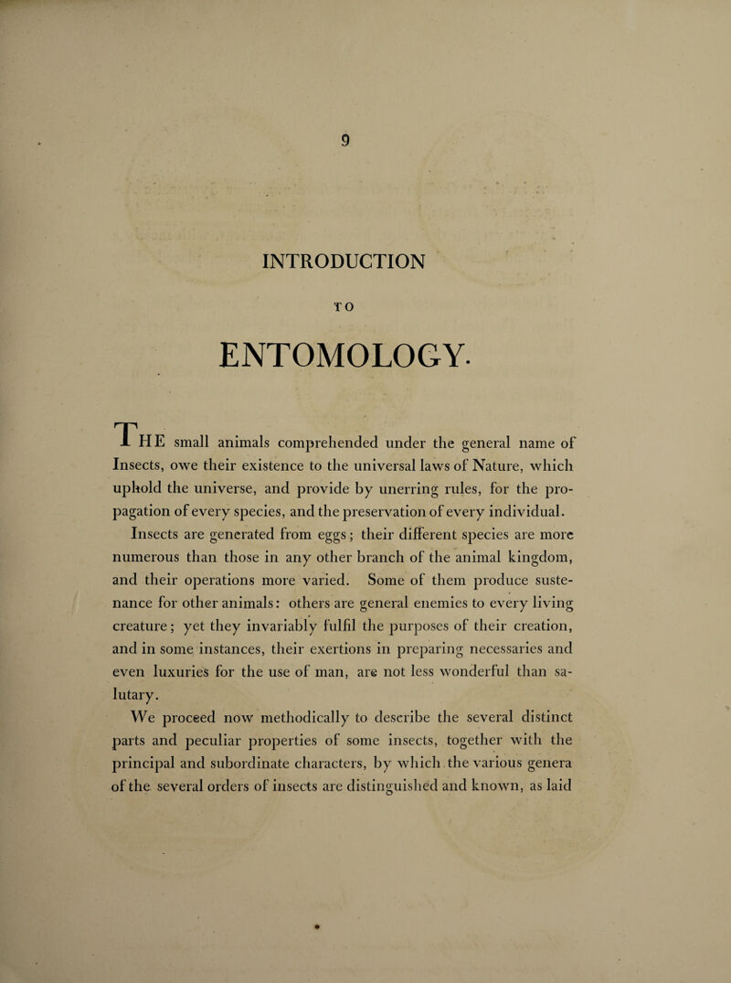 INTRODUCTION TO ENTOMOLOGY. The small animals comprehended under the general name of Insects, owe their existence to the universal laws of Nature, which uphold the universe, and provide by unerring rules, for the pro¬ pagation of every species, and the preservation of every individual. Insects are generated from eggs ; their different species are more numerous than those in any other branch of the animal kingdom, and their operations more varied. Some of them produce suste¬ nance for other animals : others are general enemies to every living creature ; yet they invariably fulfil the purposes of their creation, and in some instances, their exertions in preparing necessaries and even luxuries for the use of man, are not less wonderful than sa¬ lutary. We proceed now methodically to describe the several distinct parts and peculiar properties of some insects, together with the principal and subordinate characters, by which the various genera of the several orders of insects are distinguished and known, as laid