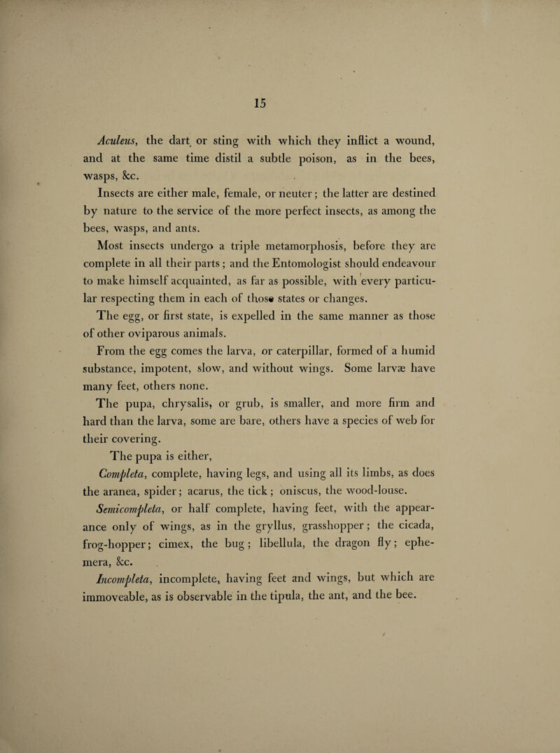 Aculeus, the dart or sting with which they inflict a wound, and at the same time distil a subtle poison, as in the bees, wasps, &c. Insects are either male, female, or neuter ; the latter are destined by nature to the service of the more perfect insects, as among the bees, wasps, and ants. Most insects undergo a triple metamorphosis, before they are complete in all their parts ; and the Entomologist should endeavour to make himself acquainted, as far as possible, with every particu¬ lar respecting them in each of those states or changes. The egg, or first state, is expelled in the same manner as those of other oviparous animals. From the egg comes the larva, or caterpillar, formed of a humid substance, impotent, slow, and without wings. Some larvæ have many feet, others none. The pupa, chrysalis, or grub, is smaller, and more firm and hard than the larva, some are bare, others have a species of web for their covering. The pupa is either, Compléta, complete, having legs, and using all its limbs, as does the aranea, spider; acarus, the tick; oniscus, the wood-louse. Semicompleta, or half complete, having feet, with the appear¬ ance only of wings, as in the gryllus, grasshopper ; the cicada, frog-hopper ; cimex, the bug ; libellula, the dragon fly ; ephe¬ mera, &c. Incompleta, incomplete, having feet and wings, but which are immoveable, as is observable in the tipula, the ant, and the bee.