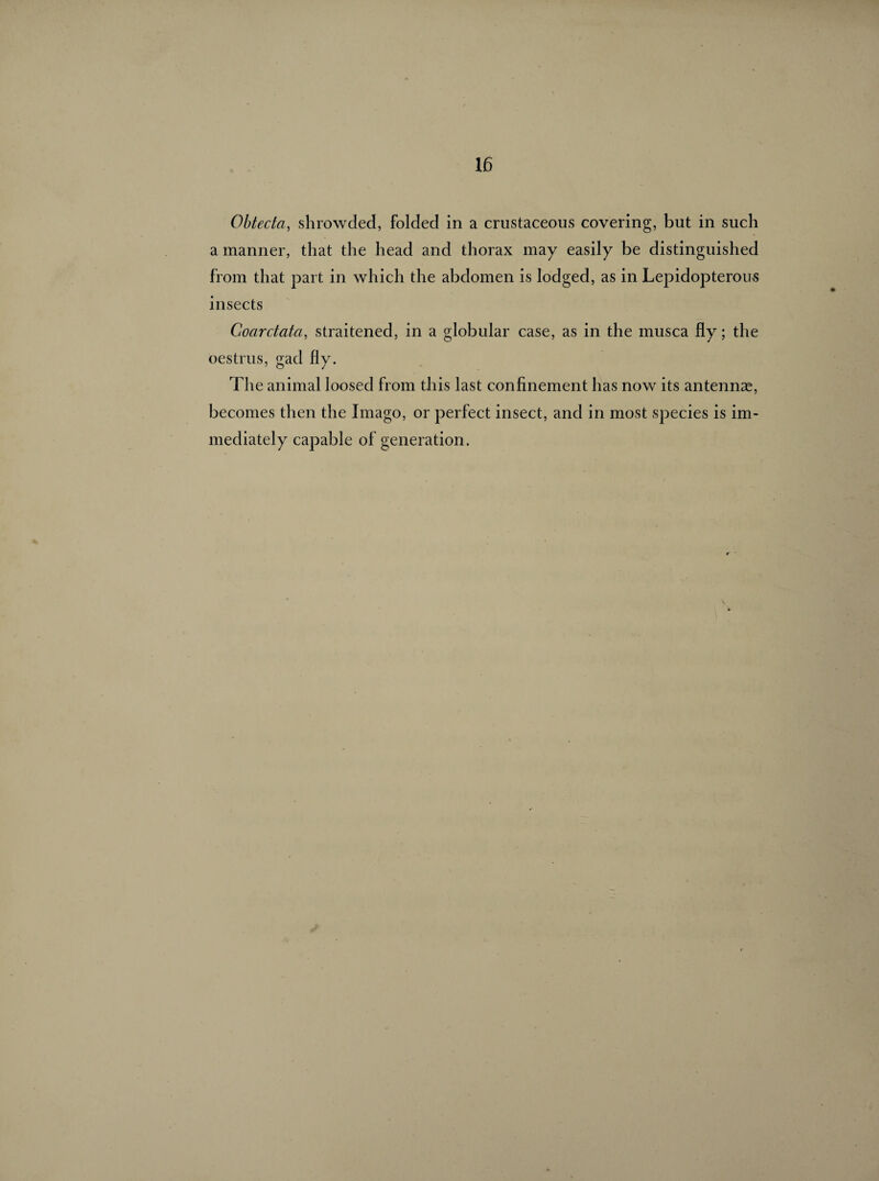 Obtecta, shrowded, folded in a crustaceous covering, but in such a manner, that the head and thorax may easily be distinguished from that part in which the abdomen is lodged, as in Lepidopterous insects Coarctata, straitened, in a globular case, as in the musca fly ; the oestrus, gad fly. The animal loosed from this last confinement has now its antennæ, becomes then the Imago, or perfect insect, and in most species is im¬ mediately capable of generation.