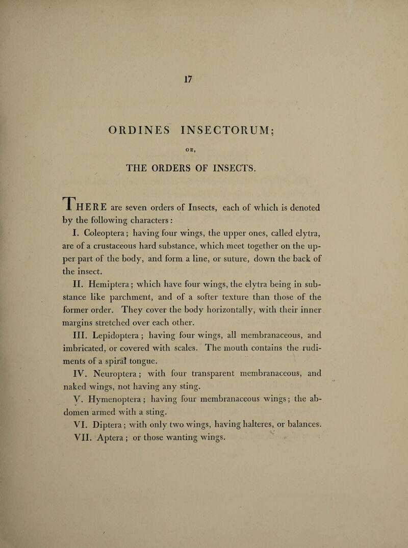 ORDINES INSECTORUM; OR, THE ORDERS OF INSECTS. Th ERE are seven orders of Insects, each of which is denoted by the following characters : I. Coleoptera; having four wings, the upper ones, called elytra, are of a crustaceous hard substance, which meet together on the up¬ per part of the body, and form a line, or suture, down the back of the insect. II. Hemiptera; which have four wings, the elytra being in sub¬ stance like parchment, and of a softer texture than those of the former order. They cover the body horizontally, with their inner margins stretched over each other. III. Lepidoptera ; having four wings, all membranaceous, and imbricated, or covered with scales. The mouth contains the rudi¬ ments of a spiral tongue. IV. Neuroptera ; with four transparent membranaceous, and naked wings, not having any sting. V. Hymenoptera ; having four membranaceous wings; the ab¬ domen armed with a sting. VI. Diptera ; with only two wings, having halteres, or balances. VII. Aptera ; or those wanting wings.