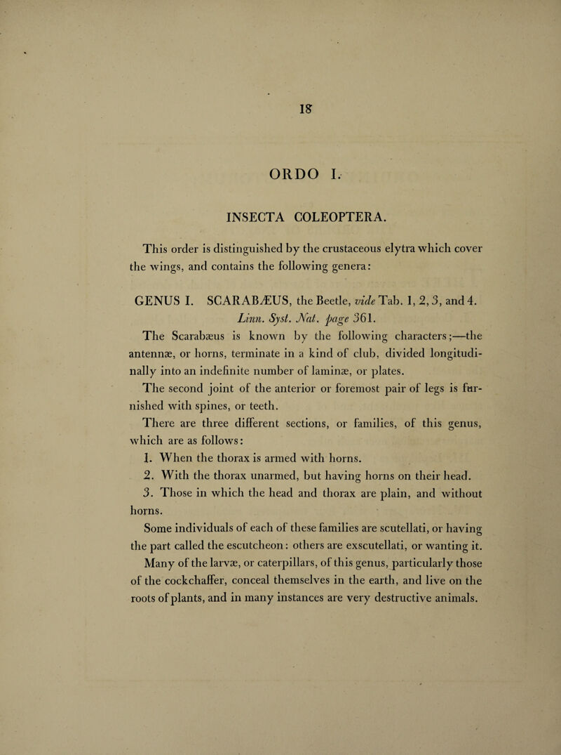 IS ORDO I. INSECTA COLEOPTERA. This order is distinguished by the crustaceous elytra which cover the wings, and contains the following genera: GENUS I. SCARABÆUS, the Beetle, vide Tab. 1, 2,3, and 4. Linn. Syst. JVat. page 361. The Scarabæus is known by the following characters ;—the antennas, or horns, terminate in a kind of club, divided longitudi¬ nally into an indefinite number of laminae, or plates. The second joint of the anterior or foremost pair of legs is fur¬ nished with spines, or teeth. There are three different sections, or families, of this genus, which are as follows : 1. When the thorax is armed with horns. 2. With the thorax unarmed, but having horns on their head. 3. Those in which the head and thorax are plain, and without horns. Some individuals of each of these families are scutellati, or having the part called the escutcheon: others are exscutellati, or wanting it. Many of the larvae, or caterpillars, of this genus, particularly those of the cockchaffer, conceal themselves in the earth, and live on the roots of plants, and in many instances are very destructive animals.