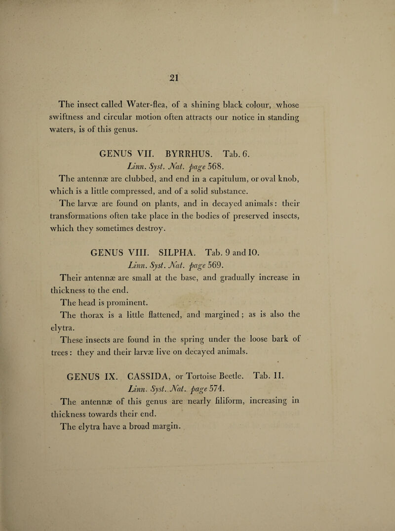 The insect called Water-flea, of a shining black colour, whose swiftness and circular motion often attracts our notice in standing waters, is of this genus. GENUS VII. BYRRHUS. Tab. 6. Linn. Syst. Nat. page 568. The antennæ are clubbed, and end in a capitulum, or oval knob, which is a little compressed, and of a solid substance. The larvæ are found on plants, and in decayed animals : their transformations often take place in the bodies of preserved insects, which they sometimes destroy. GENUS VIII. SILPHA. Tab. 9 and 10. Linn. Syst. J\fat. page 569. Their antennæ are small at the base, and gradually increase in thickness to the end. The head is prominent. The thorax is a little flattened, and margined ; as is also the elytra. These insects are found in the spring under the loose bark of trees : they and their larvæ live on decayed animals. « GENUS IX. CASSIDA, or Tortoise Beetle. Tab. 11. Linn. Syst. Nat. page 574. The antennæ of this genus are nearly filiform, increasing in thickness towards their end. The elytra have a broad margin.