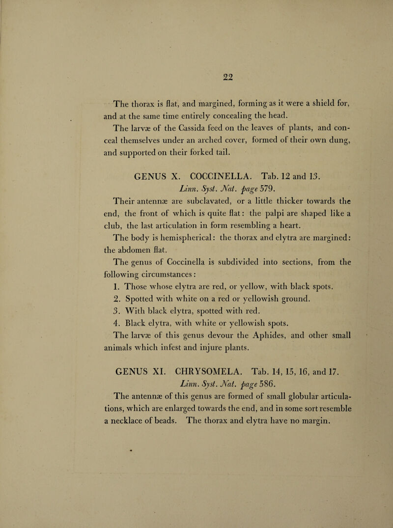 The thorax is flat, and margined, forming as it were a shield for, and at the same time entirely concealing the head. The larvae of the Cassida feed on the leaves of plants, and con¬ ceal themselves under an arched cover, formed of their own dung, and supported on their forked tail. GENUS X. COCCINELLA. Tab. 12 and 13. Linn. Syst. JVat. page 579. Their antennae are subclavated, or a little thicker towards the end, the front of which is quite flat : the palpi are shaped like a club, the last articulation in form resembling a heart. The body is hemispherical : the thorax and elytra are margined : the abdomen flat. The genus of Coccinella is subdivided into sections, from the following circumstances : 1. Those whose elytra are red, or yellow, with black spots. 2. Spotted with white on a red or yellowish ground. 3. With black elytra, spotted with red. 4. Black elytra, with white or yellowish spots. The larvæ of this genus devour the Aphides, and other small animals which infest and injure plants. GENUS XL CHRYSOMELA. Tab. 14, 15, 16, and 17. Linn. Syst. JVat. page 586. The antennæ of this genus are formed of small globular articula¬ tions, which are enlarged towards the end, and in some sort resemble a necklace of beads. The thorax and elytra have no margin.