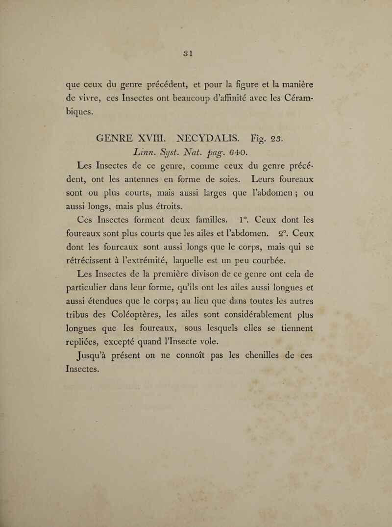 SI que ceux du genre précédent, et pour la figure et la manière de vivre, ces Insectes ont beaucoup d’affinité avec les Céram- biques. GENRE XVIII. NECYDALIS. Fig. 23. JLinn. Syst. Nat. pag. 040. Les Insectes de ce genre, comme ceux du genre précé¬ dent, ont les antennes en forme de soies. Leurs foureaux sont ou plus courts, mais aussi larges que l’abdomen ; ou aussi longs, mais plus étroits. Ces Insectes forment deux familles. 1°. Ceux dont les foureaux sont plus courts que les ailes et l’abdomen. 2°. Ceux dont les foureaux sont aussi longs que le corps, mais qui se rétrécissent à l’extrémité, laquelle est un peu courbée. Les Insectes de la première divison de ce genre ont cela de particulier dans leur forme, qu’ils ont les ailes aussi longues et aussi étendues que le corps; au lieu que dans toutes les autres tribus des Coléoptères, les ailes sont considérablement plus longues que les foureaux, sous lesquels elles se tiennent repliées, excepté quand l’Insecte vole. Jusqu’à présent on ne connoît pas les chenilles de ces Insectes.
