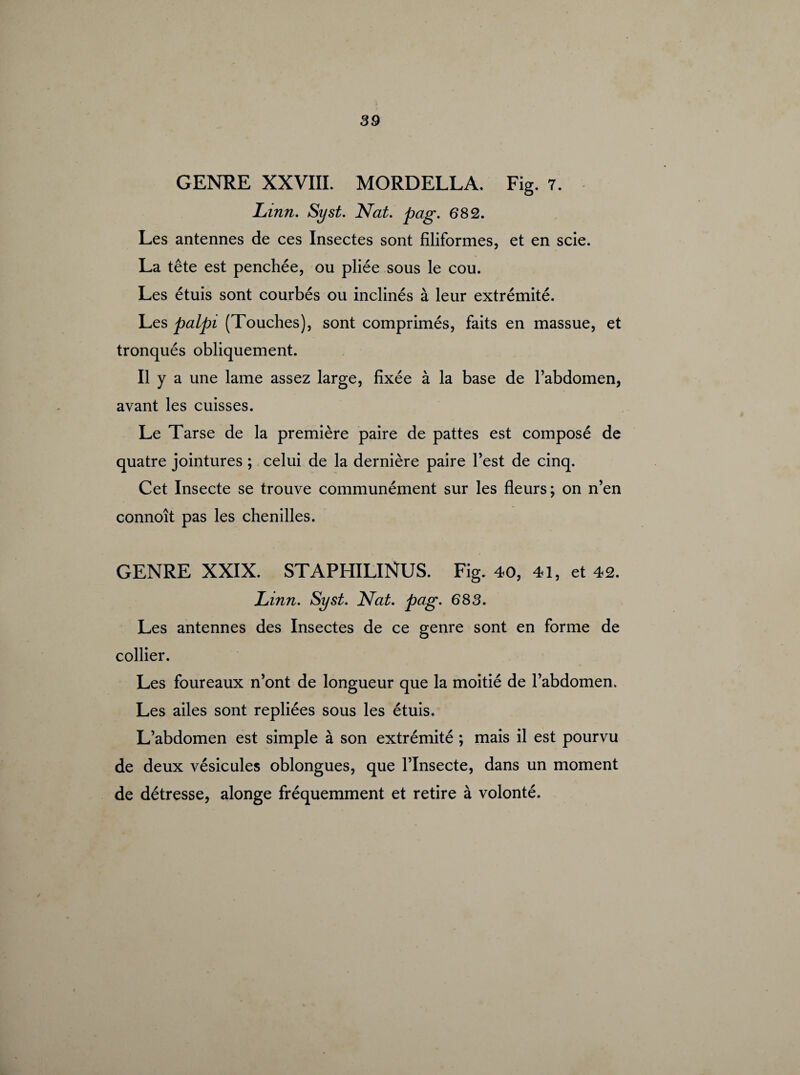 GENRE XXVIII. MORDELLA. Fig. 7. Linn. Syst. Nat. pag. 682. Les antennes de ces Insectes sont filiformes, et en scie. La tête est penchée, ou pliée sous le cou. Les étuis sont courbés ou inclinés à leur extrémité. Les palpi (Touches), sont comprimés, faits en massue, et tronqués obliquement. Il y a une lame assez large, fixée à la base de l’abdomen, avant les cuisses. Le Tarse de la première paire de pattes est composé de quatre jointures ; celui de la dernière paire l’est de cinq. Cet Insecte se trouve communément sur les fleurs ; on n’en connoît pas les chenilles. GENRE XXIX. STAPHILINUS. Fig..40, 41, et 42. Linn. Syst. Nat. pag. 683. Les antennes des Insectes de ce genre sont en forme de collier. Les foureaux n’ont de longueur que la moitié de l’abdomen. Les ailes sont repliées sous les étuis. L’abdomen est simple à son extrémité ; mais il est pourvu de deux vésicules oblongues, que l’Insecte, dans un moment de détresse, alonge fréquemment et retire à volonté.