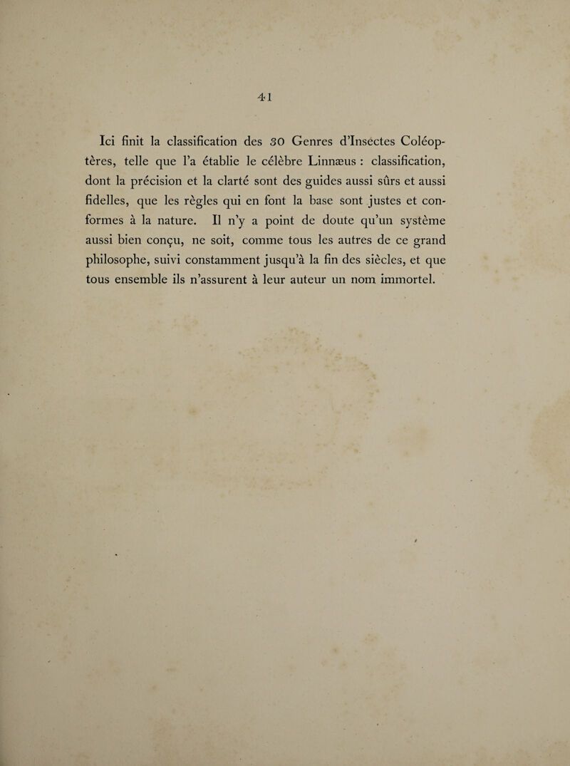 Ici finit la classification des 30 Genres d’insectes Coléop¬ tères, telle que l’a établie le célèbre Linnæus : classification, dont la précision et la clarté sont des guides aussi sûrs et aussi fidelles, que les règles qui en font la base sont justes et con¬ formes à la nature. Il n’y a point de doute qu’un système aussi bien conçu, ne soit, comme tous les autres de ce grand philosophe, suivi constamment jusqu’à la fin des siècles, et que tous ensemble ils n’assurent à leur auteur un nom immortel. /