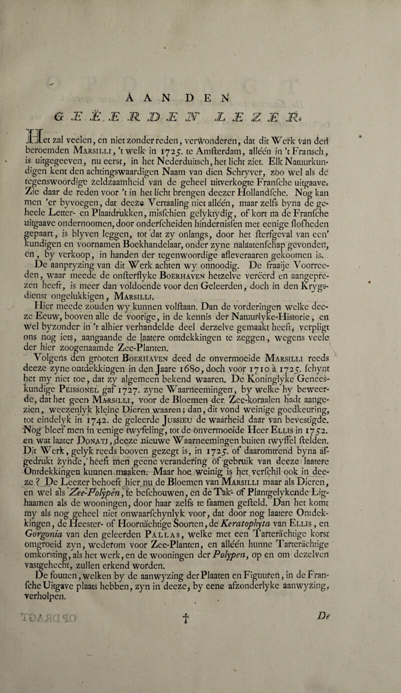 G JE Ë. E JR. JD JE 1T JL JE Z JE JR* Het zal veelcn, en niet zonder reden, verwonderen, dat dit Wci;k vàn deli beroemden Marsilli, ’t welk in 1725. te Amflerdam, alleen in ’tFransch, is uirgegeeven, nu eerst, in het Nederduitsch, het licht ziet. Elk Natuurkun¬ digen kent den achtingswaardigen Naam van dien Schryver, zòo wel als dc tegenswoordigè zeldzaamheid van de geheel uitverkogte Franfche uitgaave* Zie daar de reden voor ’t in het licht brengen deezer Hollandfche. Nog kan men ’er byvoegen, dat deezs Vertaaling niet alleen, maar zelfs byna de gc- heele Letter- en Plaatdrukken, misfehien gclyktydig, of kort na de Franfche uitgaave ondernoomen, door onderfcheiden hindernisfen met eenige flofhcden gepaart, is blyven leggen, tot dat zy onlangs, door het flcrfgeval van een’ kundigen en voornamen Boekhandelaar, onder zyne nalaatenfchap gevonden, en , by verkoop, in handen der tegenwoordige afleveraaren gekoomen is* De aanpryzing van dit Werk achten wy onnoodig. De fraaijc Voorrcc- den, waar meede de onflerflyke Boerhaven hetzelve vereerd en aangepre- zen heeft, is meer dan voldoende voor den Geleerden, doch in den Krygs- dienst ongelukkigen, Marsilli. Hier meede zouden wy kunnen volflaan. Dan de vorderingen welke dec- zc Eeuw, booven alle de voorige, in de kennis der Natuuriyke-Œiistorie, en wel byzonder in ’t alhier verhandelde deel derzelve gemaakt heeft* verpligt ons nog iets, aangaande de Jaatere ontdekkingen te zeggen, wegens vede der hier zoogenaamde Zee-Plantcn. Volgetls den gröoten Boerhaven deed dc onvermoeide Marsilli reeds dceze zyne ontdekkingen in den Jaare 1680, doch voor 1710 à 1725. fchynt het my niet toe, dat zy algemeen bekend waaren. Dc Koninglykc Genees¬ kundige Peissonel gaf 1727. zyne Waarneemingen, by welke hy beweer¬ de, dat het geen Marsilli , voor de Bloemen der Zce-koraalen hadt aange¬ zien, weezenlyk kleine Dieren waaren; dan, dit vond weinige goedkeuring, tot eindeiyk in 1742. de geleerde Jussieu de waarheid daar van bevestigde. Nog bleef men in eenige twyfèling, tot de Onvermoeide Heer Ellis in 1752. en wat laatcr Donati,4eeze nieuwe Waarneemingen buiten twyffel fielden. Dit Werk, gelyk reeds booven gezegt is, in 1725. of daaromtrend byna af¬ gedrukt zyhdef heeft men gcene verandering óf gebruik van dceze laatere Ontdekkingen kunnen maaken. Maar hoe. weinig is het verfchil ook in dee- ze ? De Leezer behoeft „hier nu de Bloemen van Marsilli maar als Dieren, en wel als Zee-Polypèn,io, bcfchouwen, en de Tak- of Plantgelykcnde Lig- haamen als de wooningen, door haar zelfs te faamen gefield. Dan het komt my als nog geheel niet onwaarfchynlyk voor, dat door nog laatere Ontdek¬ kingen, de Fleester- of Hoornaehtige Soorten,de Keratophyta van Ellis , en Gorgonia van den geleerden Pallas, welke met een Tarterachtige korst omgroeid zyn, wederom voor Zee-Planten, en alléén hunne Tarterachtige omkorsting, als het werk, en de wooningen der Polypen, op en om dczclven vastgehecht, zullen erkend worden. De foutten, welken by de aanwyzing derPlaaten enFigüurcn, in dcFran- fche Uitgave plaats hebben, zyn in deeze, by eene afzonderlyke aanwyzing, verholpen. C X De 0 f