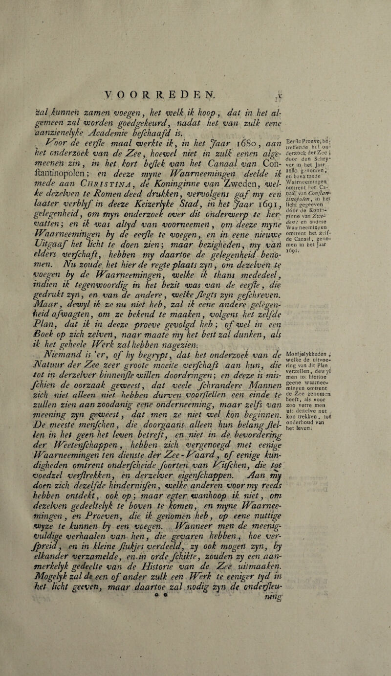 / VOORREDEN. 7y 'stal kunnen zamen voegen, het welk ik hoop, dat in het al¬ gemeen zal worden goedgekeurd, nadat het van zulk eene aanzienelyke Academie befchaafd is» Woor de eerjie maal werkte ik, in het Jaar 1680, aan het onderzoek van de Zee, hoewel niet in zulk eenen atge- meenen zin, in het kort bejlek van het Canaal van Con- ftantinopölcn ; en deeze myne Waarneemingen deelde ik mede aan Christina , de Koninginne van Zweden, wel¬ ke dezelven te Romen deed drukken, vervolgens gaf my een la at er verblyf in deeze Keizerlyke Stad, in het Jaar 1691, gelegenheid, om myn onderzoek over dit onderwerp te her¬ vatten ; en ik was altyd van voorneemen, om deeze myne Waarneemingen by de eerjie te voegen,, en in eene nieuwe Uitgaaf het licht te doen zien ; maar bezigheden, my vari elders verfchaft, hebben my daartoe de gelegenheid beno¬ men. Nu zoude het hier de regte plaats zyn, om dezelven te voegen by de Waarneemingen, welke ik thans mededeel, indien ik tegenwoordig in het bezit was van de eerjie, die gedrukt zyn , en van de andere, welke Jlegts zyn gefchreven. Maar, dewyl ik ze nu niet heb, zal ik eene andere gelegen¬ heid afwagten, om ze bekend te maaken, volgens het zelfde Plan, dat ik in deeze proeve gevolgd heb ; of wel in een Boek op zich zélven, naar maate my het best zal dunken, als ik het geheele Werk zal hebben na gezien. Niemand is ’er, of hy begrypt, dat het onderzoek van de Natuur der Zee zeer groote moeite verfchaft aan hun, die tot in derzelver binnenfe willen doordringen ; en deeze is mis- Jchien de oorzaak geweest, dat veele fchrandere Mannen zich niet alleen niet hebben durven voorflellen een einde te zullen zien aan zoodanig eene onderneeming, maar zelfs van meening zyn geweest, dat men ze niet wel kon beginnen. De meeste menfehen, die doorgaans alleen hun belang fei¬ len in het geen het leven betrejt, en niet in de bevordering der Weetenfchappen, hebben zich vergenoegd met eenige Waarneemingen ten dienste der Zee-Waard, of eenige kun¬ digheden omtrent onderfcheide foorten. van Wisfchen, die tot voedzel verf rekken, en derzelver eigerfchappen. Aan my doen zich dezelfde hindernisfen, welke anderen voormy reeds hebben ontdekt, ook op ; maar egter wanhoop ik niet, om dezelven ge deelt elyk te boven te komen, en myne Waarnee¬ mingen , en Proeven, die ik genomen heb, op eene nuttige wyze te kunnen by een voegen. Wanneer men de meenig- vuldige verhaalen van hen, die gevaren hebben, hoe ver- fpreia, en in kleine fukjes verdeeld, zy ook mogen zyn, by elkander verzamelde, en-in orde fchikte, zouden zy een aan¬ merk elyk gedeelte van de Historie van de Zee uit maaken. Mogelyk zal de een of ander zulk een Werk te eeniger tyd in het licht geeven, maar daartoe zal, nodig zyn de onderfeu- riitig # « y '} j Eerftc Proeve, bë » treffende het on¬ derzoek der Zeë j door den Schry* ver in het Jaar 1680 genomen j en beva tende Waarneemingen omtrent het Ca¬ pasi van Confiart- tinopo/en, in het licht gegeeven door de Konin¬ ginne van Zwe¬ den; en andere Waa'neemingen omtrent het zelf¬ de Canaal, geno¬ men in het jaar 1Ó91. Moeijalykheden , welke de uitvoe¬ ring van dit Plan verzeilen, dewyl men toi hiertoe geene waarnee¬ mingen omtrent de Zee genomen heeft, als voor zoo verre men uit dezelve nut kon trekken , toi? onderhoud van het leven.