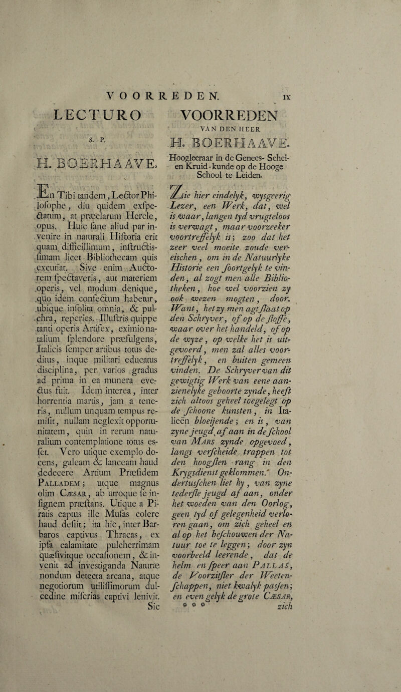 LECTURO S. P. h; B O ER H A AV Eo En Tibi tandem, Leôlor Phi- iofophe, diu quidem exfpe- ftatum, at praeclarum Hercle, opus. Pluie fane aliud par in¬ venire in naturali Hiffcoria erit quani difficillimum, inflruôtis- fimam licet Bibliothecam quis excutiat. Sive enim Aucto¬ rem fpedtavcris, aut materiem operis, vel modum denique, ,quo idem confcdtum habetur, ubique infolita omnia, & pul¬ chra, reperies. Illuftris quippe tanti operis Artifex, eximio na¬ talium fplendore praefulgens, Italicis fempcr artibus totus de¬ ditus, inque militari educatus disciplina, per varios gradus ad prima in ea munera eve- fìiis fuit. Idem interea, inter horrentia manis, jam a tene¬ ris, nullum unquam tempus re- mifit, nullam neglexit opportu¬ nitatem, quin in rerum natu¬ ralium contemplatione totus es- fet. Vero utique exemplo do¬ cens, galeam <& lanceam haud dedecere Artium Praefidem Palladem ; utque magnus ohm Cæsar , ab utroque le in- fignem præftans. Utique a Pi¬ ratis captus ille Mufas colere haud deffit ; ita hic, inter Bar¬ baros captivus Thracas, ex ipfa calamitate pulcherrimam quæfivitque occalionem, & in¬ venit ad investiganda Naturae nondum detecta arcana, atque negotiorum utiliffimorum dul¬ cedine mifcrias captivi lenivit. Sic VOORREDEN. ix • r ■> VOORREDEN VAN DEN HEER E BOERHAAVEo Hoogleeraar in de Genees- Schei¬ en Kruid-kunde op de Hooge School te Leiden. ie hier eindelyk, wysgeerig Lezer, een Werk, dat, wel is waar, langen tyd vrugteloos is verwagt, maar voorzeeker voortreffelyk is; zoo dat het zeer veel moeite zoude ver¬ eis chen , om in de Natuurlyke Historie een foortgelyk te vin¬ den, al zogt men alle Biblio¬ theken , hoe wel voorzien zy ook wezen mogten, door. Want, het zy men agt flaat op den Schryver, of op de Jloffe, waar over het handeld, of op de wyze, op welke het is uit* gevoerd, men zal alles voor- treffelyk, en buiten gemeen vinden. De Schryver van dit gewigtig Werk van eene aan- zienelyke geboorte zynde, heeft zich altoos geheel toegelegt op de fchoone kunsten, in Ita- lieen bloeijende ; en is, van zy ne jeugd\ af aan in defchool van Mars zynde opgevoed, langs verfcheide trappen tot den hoogjlen rang in den Krygsdienst geklommen' On¬ der tusf chen liet hy, van zyne tederjle jeugd af aan, onder het woeden van den Oorlog, geen tyd of gelegenheid verlo¬ ren gaan, om zich geheel en al op het befchouwen der Na- tuur toe te leggen ; door zyn voorbeeld Ie erende , dat de helm en fpeer aan Pallas, de Ho or zitfer der Weeten- fchappen, niet kwalyk pasjen’, en even gelyk de grote Cæsar, zich » o o