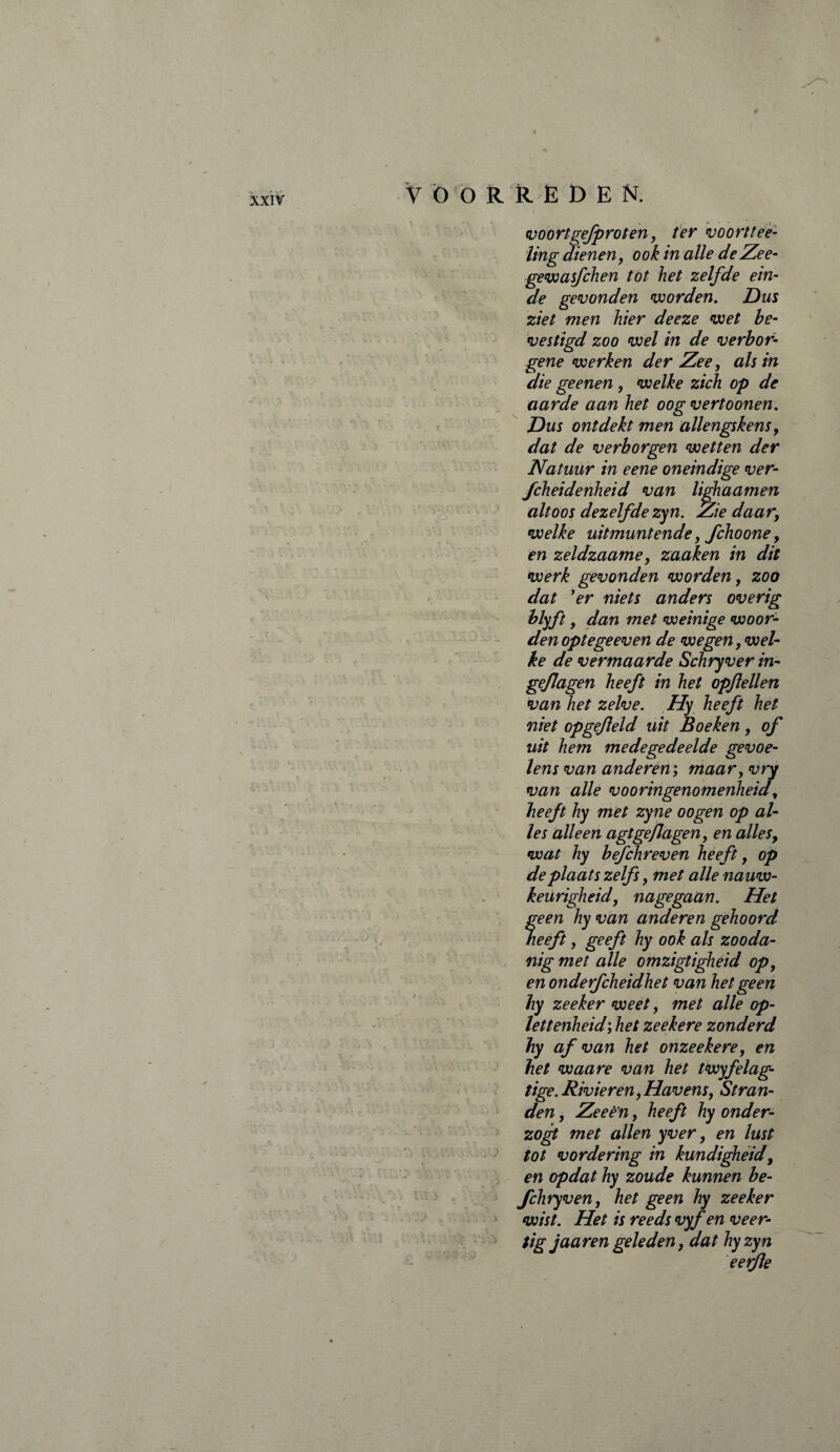 V ' . ■ * / .. . . . h (é * . \ ; V- -VÏVü^'vl) >; *$ ■ , * » . ■ 4« . ’ aV' vy ; W* V., V voortgefprot en, ter voort fee¬ ling dienen, ook in alle de Ze e- gewasfchen tot het zelfde ein¬ de gevonden worden. Dus ziet men hier deeze wet be¬ vestigd zoo wel in de verbor¬ gene werken der Zee, als in die geenen , welke zich op de aarde aan het oog vertoonen. Dus ontdekt men allengskens, dat de verborgen wetten der Natuur in eene oneindige ver- fcheidenheid van lighaamen altoos dezelfdezyn. Ziedaar, welke uitmuntende, fchoone, en zeldzaame, zaaken in dit werk gevonden worden, zoo dat 'er niets anders overig blyft, dan met weinige woor¬ den opte ge even de wegen, wel¬ ke de vermaarde Schryver in- geflagen heeft in het opfeilen van het zelve. Hy heeft het niet opgefeld uit Boeken, of uit hem medegedeelde gevoe¬ lens van anderen', maar, vry van alle vooringenomenheid, heeft hy met zyne oogen op al¬ les alleen agtge/Jagen, en alles, wat hy befchreven heeft, op de plaats zelfs, met alle nauw¬ keurigheid, nagegaan. Het f een hy van anderen gehoord eeft y geeft hy 00& ah zooda¬ nig met alle omzigtigheid op, en onderfcheidhet van het geen hy zeeker weet, met alle op- lettenheid; het zeekere zonderd hy af van het onzeekere, en het waare van het twyfelag- tige. Rivieren,Havens, Stran¬ den , Zeeè'n, heeft hy onder- zogt met allen yver, en lust tot vordering in kundigheid, en opdat hy zoude kunnen be- fchryven, het geen hy zeeker wist. Het is reeds vyf en veer¬ tig jaar en geleden, dat hyzyn eerfe f