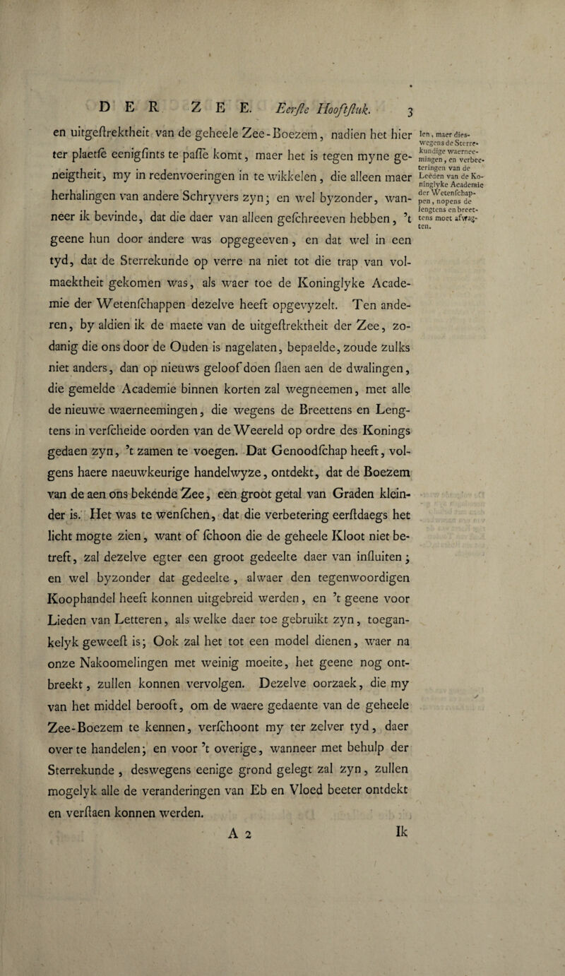 DER. ZEE. Eerjie Hooftjluh 3 en uitgeflrektheit van de geheele Zee-Boezem, nadien het hier ter plaetfe eenigfints te paffe komt, maer het is tegen myne ge- neigtheitj my in redenvoeringen in te wikkelen, die alleen maer herhalingen van andere Schryvers Z}m; en wel byzonder, wan¬ neer ik bevinde, dat die daer van alleen gefchreeven hebben, ’t geene hun door andere was opgegeeven , en dat wel in een tyd, dat de Sterrekunde op verre na niet tot die trap van vol- maektheit gekomen was, als waer toe de Koninglyke Acade¬ mie der Wetenfchappen dezelve heeft opgevyzelt. Ten ande¬ ren, by aldien ik de maete van de uitgeflrektheit der Zee, zo¬ danig die ons door de Ouden is nagelaten, bepaelde, zoude zulks niet anders, dan op nieuws geloof doen flaen aen de dwalingen, die gemelde Academie binnen korten zal wegneemen, met alle de nieuwe waerneemingen, die wegens de Breettens en Leng- tens in verfcheide oorden van de Weereld op ordre des Konings gedaen zyn, ’t zamen te voegen. Dat Genoodlchap heeft, vol¬ gens haere naeuwkeurige handelwyze, ontdekt, dat de Boezem van de aen ons bekende Zee, een groot getal van Graden klein¬ der is. Het was te wenfchen, dat die verbetering eerfldaegs het licht mogte zien, want of fchoon die de geheele Kloot niet be¬ treft, zal dezelve egter een groot gedeelte daer van influitene en wel byzonder dat gedeelte , alwaer den tegenwoordigen Koophandel heeft konnen uitgebreid werden, en ’t geene voor Lieden van Letteren, als welke daer toe gebruikt zyn, toegan- kelyk geweefl is; Ook zal het tot een model dienen, waer na onze Nakoomelingen met weinig moeite, het geene nog ont¬ breekt , zullen konnen vervolgen. Dezelve oorzaek, die my van het middel berooft, om de waere gedaente van de geheele Zee-Boezem te kennen, verfchoont my ter zelver tyd, daer over te handelen; en voor ’t overige, wanneer met behulp der Sterrekunde , deswegens eenige grond gelegt zal zyn, zullen mogelyk alle de veranderingen van Eb en Vloed beeter ontdekt en verflaen konnen werden. • ;, ' A 2 Ik len, maer dies- wegens de Sterre- kundige waernee- mingen, en verbee* teringen van de Leèden van de Ko¬ ninglyke Academie der Wetenfchap¬ pen, nopens de iengtens en breet¬ tens moet afwag- ten.