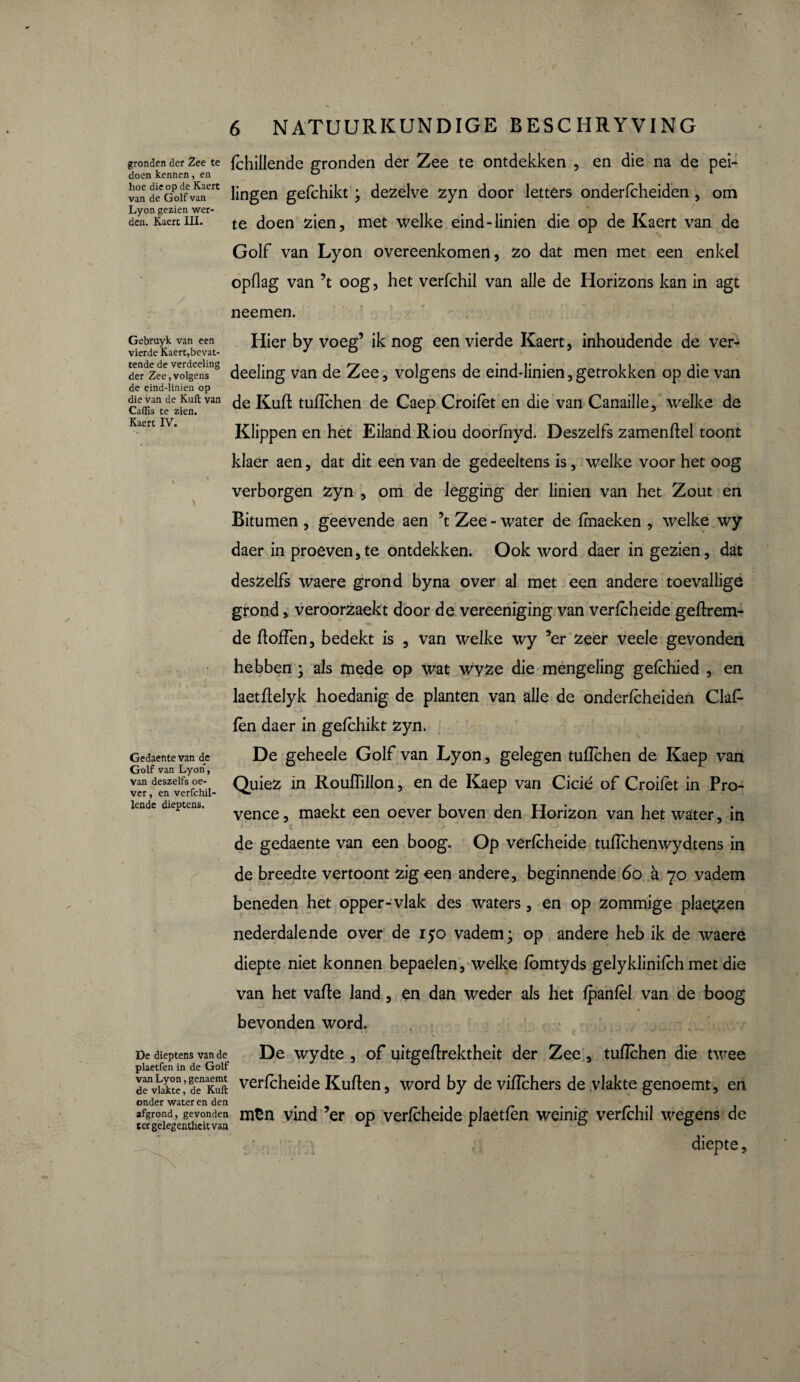 / Gebruyk van een vierde Kaert,bevat¬ tende de verdeeling der Zee,volgens de eind-linien op gronden der Zee te fchillende gronden der Zee te ontdekken , en die na de pei- doen kennen, en D 4 ïan deCGoifvanert Hngen gefchikt ; dezelve zyn door letters onderfcheiden , om den. Kaert ui. te doen zien, met welke eind-linien die op de Kaert van de Golf van Lyon overeenkomen, zo dat men met een enkel opflag van ’t oog, het verfchil van alle de Horizons kan in agt neemen. Hier by voeg’ ik nog een vierde Kaert, inhoudende de ver¬ deeling van de Zee, volgens de eind-linien, getrokken op die van die van de Kuit van j£ufl. tuflchen de Caep Croifèt en die van Canaille, welke de Caüis te zien. r 3 Klippen en het Eiland Riou doorfhyd. Deszelfs zamenftel toont klaer aen, dat dit een van de gedeeltens is, welke voor het oog \ • verborgen zyn , om de legging der linien van het Zout en Bitumen , geevende aen \ Zee-water de fmaeken , welke wy daer in proeven,te ontdekken. Ook word daer in gezien, dat deszelfs waere grond byna over al met een andere toevallige grond, veroorzaekt door de vereeniging van verfcheide geftrem- de ftoffen, bedekt is , van welke wy *er zeer veele gevonden hebben ; als mede op wat wyze die mengeling gefchied , en laetftelyk hoedanig de planten van alle de onderfcheiden Ciaf- fèn daer in gefchikt zyn. De geheele Golf van Lyon, gelegen tuflchen de Kaep van Quiez in Roufhllon, en de Kaep van Cicié of Croifèt in Pro¬ vence , maekt een oever boven den Horizon van het water, in de gedaente van een boog. Op verfcheide tuflchenwydtens in de breedte vertoont zigeen andere, beginnende 60 à 70 vadem beneden het opper-vlak des waters, en op zommige plae^zen nederdalende over de 150 vadem; op andere heb ik de waere diepte niet konnen bepaelen, welke fbmtyds gelyklinifch met die van het vafte land, en dan weder als het fpanfèl van de boog • / * » bevonden word. De dieptens van de De wydte , of uitgeftrektheit der Zee, tuflchen die twee plaetfen in de Golf denvkkte’denKuft verfcheide Kullen, word by de viffchers de vlakte genoemt, en onder water en den # t afgrond, gevonden mEn vind ’er op verfcheide plaetfen weinig verfchil wegens de tergelegentheitvan * 1 v Gedaente van de Golf van Lyon, Van deszelfs oe¬ ver , en verfchil- lende dieptens. diepte.