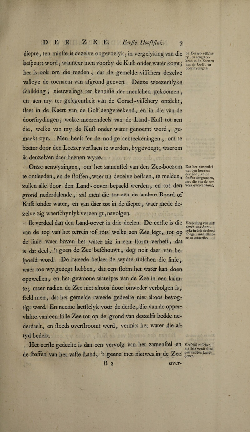 diepte, ten minile is dezelve ongevoelyk, in vergelyking van die befpeurt word, wanneer men voorby de Kufl onder water komt ; het is ook om die reeden , dat de gemelde viflchers dezelve valleye de toenaem van afgrond geeven. Deeze weezentlyke fchikking , nieuwelings ter kennifle der menlchen gekoomen , en aen my ter gelegentheit van de Corael-vifTchery ontdekt, flaet in de Kaert van de Golf aengeteekend, en in die van de doorfhydingen, welke meerendeels van de Land-Kaft tot aen die, welke van my de Kufl onder water genoemt word , ge- maekt zyn. Men heeft ’er de nodige aenteekeningen , om te beeter door den Leezer verflaen te werden, bygevoegt- waerom ik denzelven daer heenen wyze. Onze aenwyzingen, om het zamenftel van den Zee-boezem te ontleeden, en de floffen, waer uit dezelve beflaen, te melden, Zullen alle door den Land - oever bepaeld werden, en tot den grond nederdalende , Zal men die tot aen de andere Boord of Kufl onder water, en van daer tot in de diepte, waer mede de¬ zelve zig waerfchynlyk vereenigt, navolgen. Ik verdeel dan den Land-oever in drie deelen. De eerfle is die van de top van het terrein of rots welke aen Zee legt, tot op de linie waer boven het water zig in een florm verheft, dat is dat deel, 5t geen de Zee befchouwt, dog noit daer van be- fpoeld word. De tweede beflaet de wydte tuflchen die linie, waer toe wy ge zegt hebben, dat een florm het water kan doen opzwellen, en het gewoone waterpas van de Zee in een kalm¬ te*, maer nadien de Zee niet altoos door onweder verbolgen is, field men, dat het gemelde tweede gedeelte niet altoos bevog- tigt werd. En neeme laetflelyk voor de derde, die van de opper¬ vlakte van een flille Zee tot op de grond van deszelfs bedde ne- derdaelt, en fleeds overflroomt werd, vermits het water die al- tyd bedekt. Het eerfle gedeelte is dan een vervolg van het zamenflel en de ftoffen van het vafle Land, ’t geene met nietwes in de Zee B 2 over- ) dc Corael-viflehö- ry, en aengetee¬ kend in de Kaerteft van de Golf, en doorfnydingen. Dat het zamenftel van den boezem der Zee, en de ftoffen der gronden» met die van de oe* vers overeenkomt» Verdeeüng van defl oever des Aerd- ryks in drie deelen» hooge , middelbae* re en onderfte. Verfchil tuftchen die drie verdeelin* gen van den Land- oever, 1