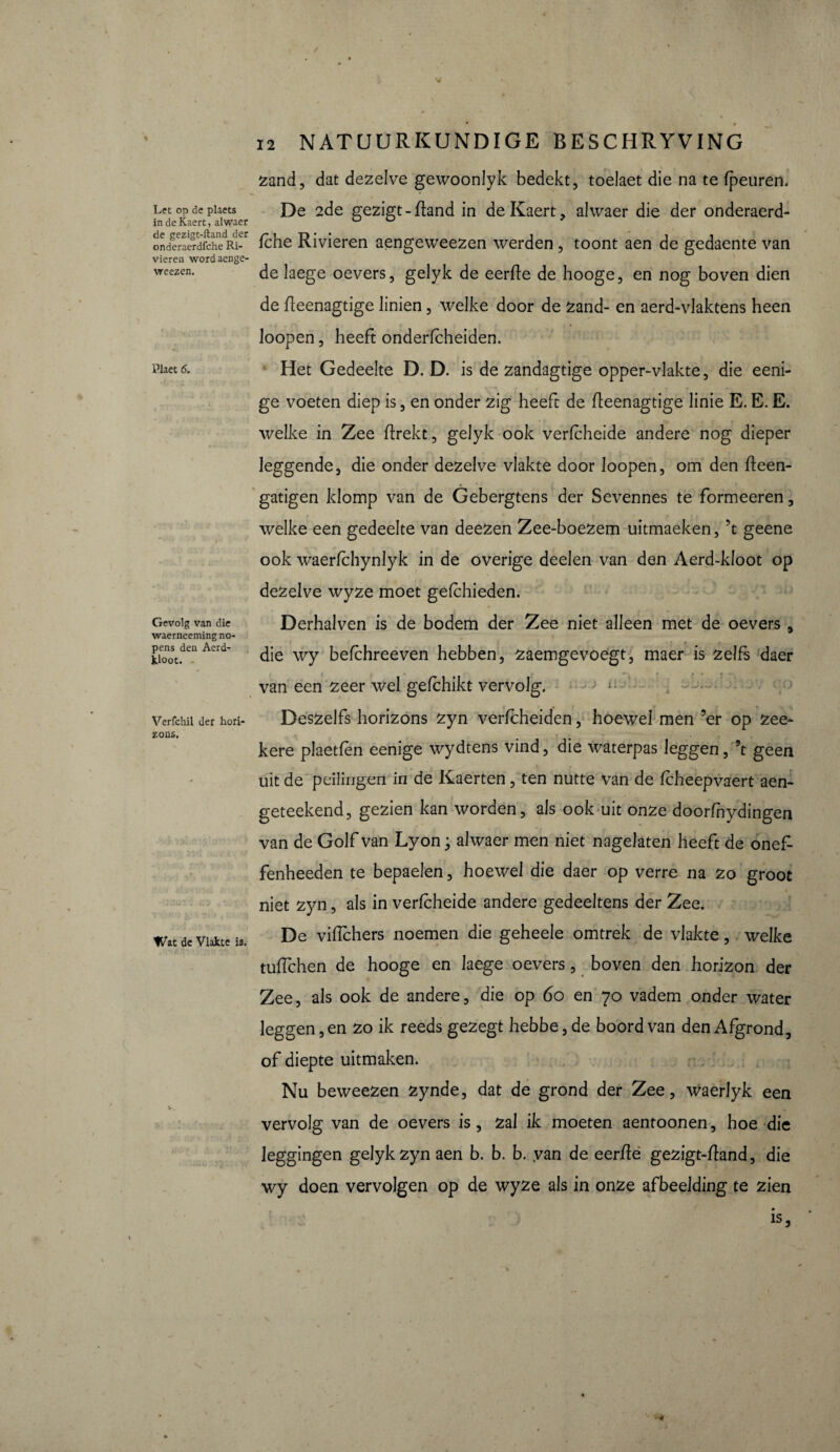 Let op de plaets in deKaert, alwaer de gezigt-ftand der onderaerdfche Ri¬ vieren wordaenge- weezen. Plaet 6. Gevolg van die waerneeming no¬ pens den Aerd- kloot. Verfchil der hori¬ zons. Wat de Vlakte is. zand, dat dezelve gewoonlyk bedekt, toelaet die na te (peuren. De 2de gezigt - (land in deKaert, alwaer die der onderaerd¬ fche Rivieren aengeweezen werden , toont aen de gedaente van de laege oevers, gelyk de eerde de hooge, en nog boven dien de deenagtige linien , welke door de Zand- en aerd-vlaktens heen Joopen, heeft ondericheiden. Het Gedeelte D. D. is de zandagtige opper-vlakte, die eeni- ge voeten diep is, en onder zig heeft de deenagtige linie E. E. E. welke in Zee (trekt, gelyk ook verfcheide andere nog dieper leggende, die onder dezelve vlakte door loopen, om den deen- gatigen klomp van de Gebergtens der Sevennes te formeeren, welke een gedeelte van deezen Zee-boezem uitmaeken, ’t geene ook waerfchynlyk in de overige deelen van den Aerd-kloot op dezelve wyze moet gefchieden. Derhalven is de bodem der Zee niet alleen met de oevers , die wy befchreeven hebben, zaemgevoegt, maer is zelfs daer r • • van een zeer wel gefchikt vervolg. ^ Deszei fs horizons zyn verfcheiden, hoewel men ’er op zee- kere plaetfèn eenige wydtens vind, die waterpas leggen, ’t geen uit de peilingen in de Kaerten, ten nutte van de (cheepvaert aen- geteekend, gezien kan worden, als ook uit onze doorfhydingen van de Golf van Lyon ; alwaer men niet nagelaten heeft de onef- fenheeden te bepaelen, hoewel die daer op verre na zo groot niet zyn, als in verfcheide andere gedeeltens der Zee. De viflchers noemen die geheele omtrek de vlakte, welke tuffehen de hooge en laege oevers, boven den horizon der Zee, als ook de andere, die op 60 en 70 vadem onder water leggen, en zo ik reeds gezegt hebbe,de boord van den Afgrond, of diepte uitmaken. Nu beweezen zynde, dat de grond der Zee, WaerJyk een vervolg van de oevers is, zal ik moeten aentoonen, hoe die leggingen gelyk zyn aen b. b. b. van de eerde gezigt-dand, die wy doen vervolgen op de wyze als in onze afbeelding te zien