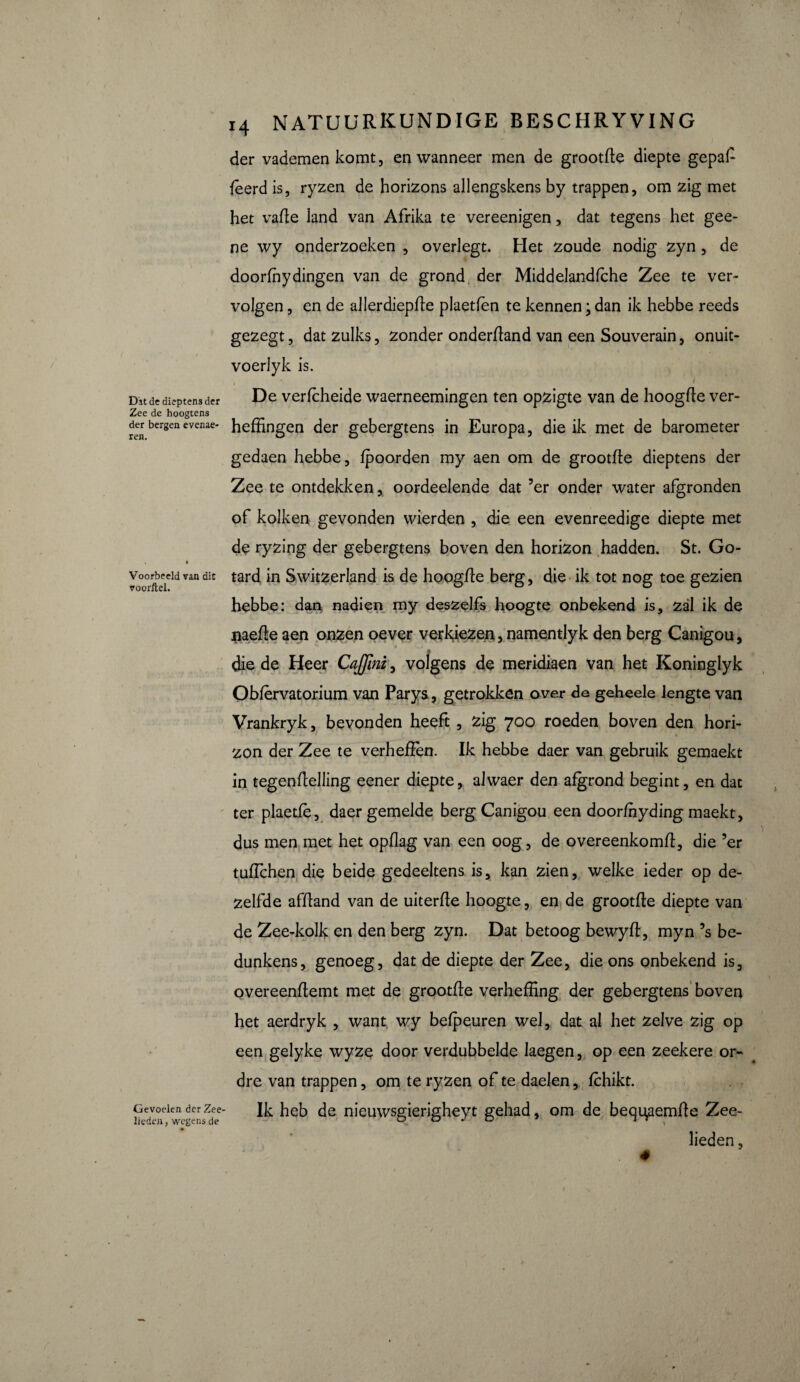 Dit dedieptensder Zee de hoogtens der bergen evenae- ren. Voorbeeld van dit voorftel. Gevoelen der Zee lieden, wegens de ij 14 natuurkundige beschryving der vademen komt, en wanneer men de grootte diepte gepaf fèerd is, ryzen de horizons allengskens by trappen, om zig met het vate land van Afrika te vereenigen, dat tegens het gee- ne wy onderzoeken , overlegt. Het zoude nodig zyn , de doorfhydingen van de grond der Middelandfche Zee te ver¬ volgen , en de allerdiepte plaetlen te kennen ; dan ik hebbe reeds gezegt, dat zulks, zonder ondertand van een Souverain, onuit- voerlyk is. , I De verlcheide waerneemingen ten opzigte van de hoogte ver¬ heffingen der gebergtens in Europa, die ik met de barometer gedaen hebbe, fpoorden my aen om de grootte dieptens der Zee te ontdekken, oordeelende dat 5er onder water afgronden of kolken gevonden wierden , die een evenreedige diepte met de ryzing der gebergtens boven den horizon hadden. St. Go- tard in Switzerland is de hoogte berg, die ik tot nog toe gezien hebbe: dan nadien my deszelfs hoogte onbekend is, zal ik de jiaete aen onzen oever verkiezen, namentlyk den berg Canigou, die de Heer CaJJini, volgens de meridiaen van het Koninglyk O biervatorium van Parys., getrokken over de geheele lengte van Vrankryk, bevonden heeft, zig 700 roeden boven den hori- zon der Zee te verheten. Ik hebbe daer van gebruik gemaekt - i in tegenteiling eener diepte, alwaer den afgrond begint, en dat ter plaetfè, daer gemelde berg Canigou een doorfhyding maekt, dus men met het opflag van een oog, de overeenkomt, die ’er tuffchen die beide gedeeltens is, kan zien, welke ieder op de¬ zelfde aftand van de uiterte hoogte, en de grootte diepte van de Zee-kolk en den berg zyn. Dat betoog bewyt, myn ’s be¬ dunkens, genoeg, dat de diepte der Zee, die ons onbekend is, overeentemt met de grootte verheffing der gebergtens boven het aerdryk , want wy belpeuren wel, dat al het zelve zig op een gelyke wyze door verdubbelde laegen, op een zeekere or¬ dre van trappen, om te ryzen of te daelen, fchikt. Ik heb de nieuwsgierigheyt gehad, om de bequ,aemte Zee¬ lieden ,