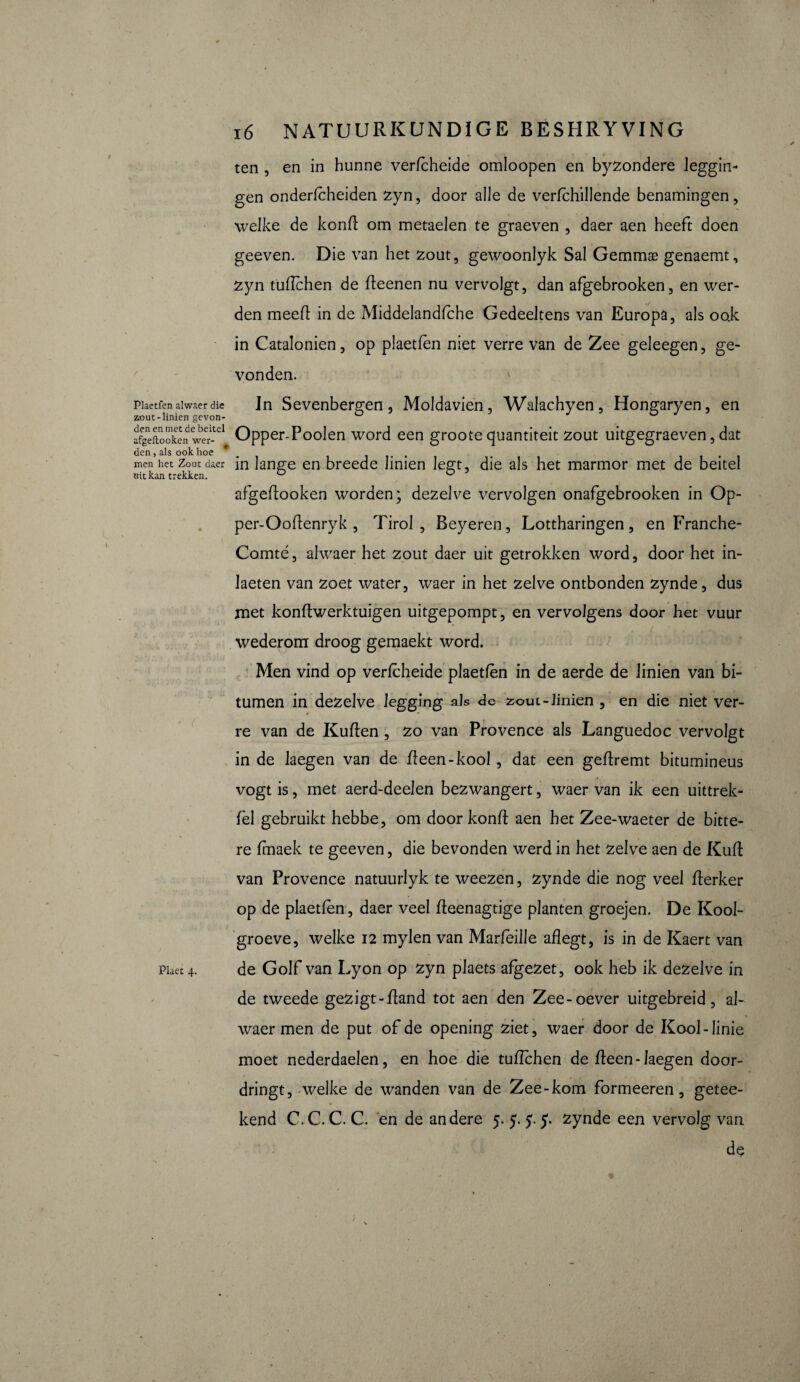 Plaetfen alwaer die zout-linien gevon¬ den en met de beitel afgeftooken wer¬ den , als ook hoe men het Zout daer uitkan trekken. Plaet 4. 16 NATUURKUNDIGE BESHRYVING ten , en in hunne verfcheide omloopen en byzondere leggin- gen onderfcheiden zyn, door alle de verfchillende benamingen, welke de konft om metaelen te graeven , daer aen heeft doen geeven. Die van het zout, gewoonlyk Sai Gemmæ genaemt, zyn tüflchen de fleenen nu vervolgt, dan afgebrooken, en wer¬ den meefl in de Middelandfche Gedeeltens van Europa, als ook in Catalonien, op plaetfen niet verre van de Zee geleegen, ge¬ vonden. In Sevenbergen, Moldavien, Walachyen, Hongaryen, en Opper-Poolen word een groote quantiteit zout uitgegraeven, dat in lange en breede linien legt, die als het marmor met de beitel afgeftooken worden; dezelve vervolgen onafgebrooken in Op- per-Ooftenryk , Tirol , Beyeren, Lottharingen, en Franche- Comté, alwaer het zout daer uit getrokken word, door het in- Jaeten van zoet water, waer in het zelve ontbonden zynde, dus met konftwerktuigen uitgepompt, en vervolgens door het vuur wederom droog gemaekt word. Men vind op verfcheide plaetfen in de aerde de linien van bi¬ tumen in dezelve legging als de ^out-Jinien , en die niet ver¬ re van de Kuflen , zo van Provence als Languedoc vervolgt in de laegen van de fteen-kool, dat een geftremt bitumineus vogt is, met aerd-deelen bezwangert, waer van ik een uittrek- fel gebruikt hebbe, om door konft aen het Zee-waeter de bitte¬ re fmaek te geeven, die bevonden werd in het zelve aen de Kuft van Provence natuurlyk te weezen, zynde die nog veel fterker op de plaetfen, daer veel fleenagtige planten groejen. De Kool- groeve, welke 12 mylen van Marfeille aflegt, is in de Kaert van de Golf van Lyon op zyn plaets afgezet, ook heb ik dezelve in de tweede gezigt-fland tot aen den Zee-oever uitgebreid, al- V waer men de put of de opening ziet, waer door de Kool-linie moet nederdaelen, en hoe die tuffchen de fteen-Jaegen door¬ dringt, welke de wanden van de Zee-kom formeeren, getee- kend C. C. C. C. en de andere 5. 5. f 5. zynde een vervolg van de