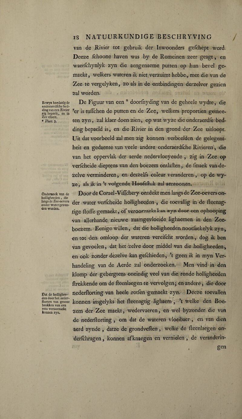 Bewys hoedanig de onderaerdfche bed¬ ding van een Rivier zig bepaelt, en in Zee vloeit. * Plaet 5. Onderzoek van de holligheeden , die langs de Zee-oevers onder water gevon¬ den worden. Dat de hollighee¬ den door het neder- ftorten van groote brokken van een rots veroorzaekt konnen zyn. / IS NATUURKUNDIGE BESCHRYVING / van de Rivier tot gebruik der Inwoonders gefchept word. Deeze fchoone haven was by de Romeinen zeer geagt, en waerfchynlyk zyn die aengenaeme putten op hun bevel ge- » maekt, welkers wateren ik niet verzuimt hebbe, met die van de Zee te vergelyken, zo als in de ontbindingen derzelver gezien zal worden. De Figuur van een * doorfhyding van de geheele wydte, die ’er is tuflchen de putten en de Zee, welkers proportien gemee- ten zyn, zal klaer doen zien, op wat wyze die onderaerdfè bed¬ ding bepaeld is, en die Rivier in den grond der Zee uitloopt. Uit dat voorbeeld zal men zig konnen verbeelden de gelegent- heit en gedaente van veele andere onderaerdfche Rivieren, die van het oppervlak der aerde nedervloeyende , zig in Zee op verfcheide dieptens van den boezem ontladen, de fmaek van de¬ zelve verminderen, en deszelfs coleur veranderen , op de wy~ Ze, als ik in ’t volgende Hooftduk zal aentoonen. Door de Corael-VifTchery ontdekt men langs de Zee-oevers on¬ der water verfcheide holligheeden , die toevallig in de deenag- tige doffe gemaekt, of veroorzaakt kan fcyn door een ophooping van allerhande nieuwe zaamgevloeide lighaemen in den Zee¬ boezem. Eenige willen, dat die holligheeden nootfàekelyk zyn, en tot den omloop der wateren vereifcht worden , dog ik ben van gevoelen, dat het zelve door middel van die holligheeden, en ook zonder dezelve kan gefchieden, 5t geen ik in myn Ver¬ handeling van de Aerde zal onderzoeken. Men vind in den klomp der gebergtens oneindig veel van die ronde holligheeden ftrekkende om de fteenlaegen te vervolgen; en andere, die door nederftorting van heele rotfen gemaekt zyn. Deeze toevallen konnen insgelyks het fteenagtig lighaem , \ welke den Boe¬ zem der Zee maekt, wedervaeren, en wel byzonder die van de nederflorting , om dat de wateren vloeibaer , en van dien aerd zynde , datze de grondveflen, welke de flecnlaegen on- derfchragen, konnen afknaegen en vernielen , de veranderin- gen