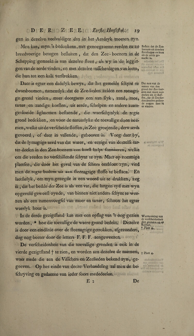 DER ZE E. Eeffle, Hoofijlqk:. • ïp gen in dezelve veelvuldiger dan in het Aerdryk moeten zyn. Men kan, myn ’s bedunkens,met genoegzaemerreeden na zo breedvoerige betogen befl uiten , dat den Zee-boezem in de Schepping gemaekt is van dezelve (leen, als wy in de leggili- gen van de aerde vinden, en met dezelve tuflèhenlagen van leem, die hun tot een kalk verflrekken. Daer is egter een dadelyk bewys, dat het gemelde fchynt te dwarsboomen, namentlyk : dat de Zee-lieden zelden een rotsagti- ge grond vinden , maer doorgaens een van flyk , zand, mos* tarter en zandige korflen, uit aerde, fchelpen en andere zaam- gevloeide lighaemen beflaende , die waerfchynlyk de r.egte grond bedekken, en voor de natuurlyke de toevallige doen nee- \ men, welke uit de verfcheide fïoffen, in Zee groejende, derwaerds gevoerd , of daer in vallende, gebooren is< Voeg daer by, dat de lymagtige aerd van dat water, en eenige van deszelfs tar- ter-deelen in den Zee-boezem een korft helpt formeeren, welke om die reeden zo verfchillende fchynt te zyn. Maer op zommige plaetfèn, die door het geval van de fchors ontbloot zyn, vind men de regte bodem uit een fleenagtige fiofïe te beflaen. En laetftelyk, om myn gezegde in een woord uit te drukken,* zeg P a r . y * ik, dat het bedde der Zee is als een vat, die langen tyd met wyn opgevuld geweeft zynde, van binnen niet anders fchynt te wee- zen als een zamenvoegfèl van moer en tarter, fchoon het egter 9 X *. f' f . f , waerlyk hout is. ; In de derde gezigtffand kan met een opflag van ’t oog gezien ? • t i* worden, * hoe die toevallige de waere grond bedekt. Dezelve is door eeneindlinie over de fleenagtigegetrokken, afgezondert, dog nog beeter door de letters F. F. F. aengeweezen. De verfcheidenheit van die toevallige gronden is ook in de vierde gezigtfïand f te zien, en worden aen dezelve de naemem, waer mede die aen de VifTchers en Zeelieden bekend zyn, ge- geeven. Op het einde van deeze Verhandeling zal men de bet fchryving en gedaente van ieder fbort mededeelen. Befluit dat de Zééa boezem uit dezelve fteenlaegen en leent als de aerde ge¬ maekt is. Dat men vali de natuur van den grond der Zee-boê^ zem niet moet oora deelen uit de ftof- fen, die dè Zee-lie» den dezelve peilen-» de zeggen daer iti te vinden. Waerneemfng van de verfcheidenheit dier gronden op de Kaerten. * Piaet 4, t Piaet 4. «. rvV . ; t f , »f. 7v»\v