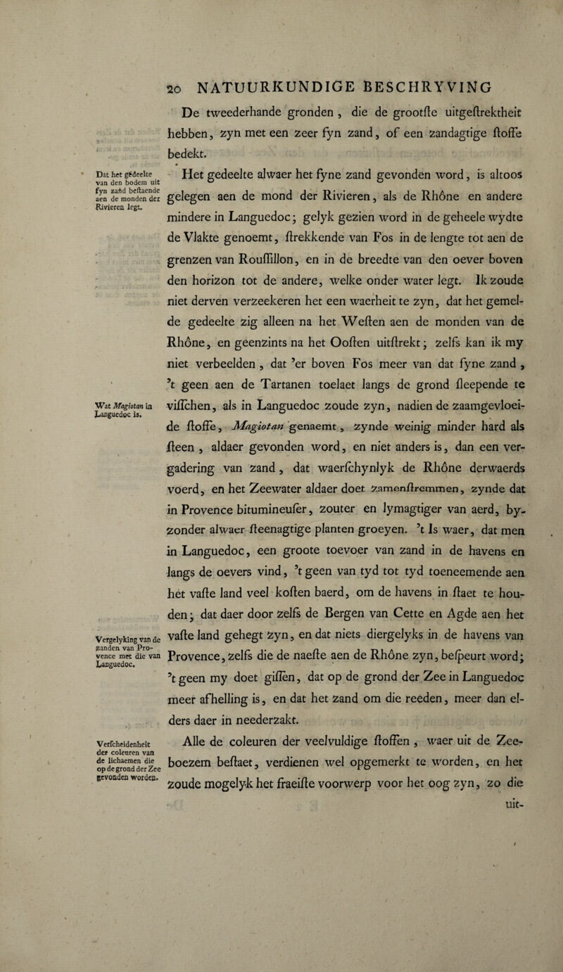 s • ' ’ J. tt .. • * Dat het gédeelte van den bodem uit fyn zafid beftaende aen de monden der Rivieren legt. Wat Magiotan in Languedoc is. Vergelyking van de zanden van Pro¬ vence met die van Languedoc. Verfcheidenheit der coleuren van de lichaemen die op de grond der Zee gevonden worden. 2o NATUURKUNDIGE BESCHRYVING De tweederhande gronden , die de grootfie uitgettrektheit hebben, zyn met een zeer fyn zand, of een zandagtige ttoffe bedekt. 0 Het gedeelte alwaer het fyne zand gevonden word, is altoos gelegen aen de mond der Rivieren, als de Rhône en andere mindere in Languedoc ; gelyk gezien word in de geheele wydte de Vlakte genoemt, ttrekkende van Fos in de lengte tot aen de grenzen van Roufiillon, en in de breedte van den oever boven den horizon tot de andere, welke onder water legt. Ik zoude niet derven verzeekeren het een waerheit te zyn, dat het gemel¬ de gedeelte zig alleen na het Wetten aen de monden van de Rhône, en geenzints na het Ootten uitttrekt; zelfs kan ik my niet verbeelden , dat ’er boven Fos meer van dat fyne zand , geen aen de Tartanen toelaet langs de grond tteepende te vittchen, als in Languedoc zoude zyn, nadien de zaamgevloei- de ttoffe, Magiotan genaemt, zynde weinig minder hard als tteen , aldaer gevonden word, en niet anders is, dan een ver¬ gadering van zand, dat waerfchynlyk de Rhône derwaerds voerd, en het Zeewater aldaer doet ^amenflremmen, zynde dat in Provence bitumineufèr, zouter en Jymagtiger van aerd, by- Zonder alwaer tteenagtige planten groeyen. 3t Is waer, dat men in Languedoc, een groote toevoer van zand in de havens en langs de oevers vind, 5t geen van tyd tot tyd toeneemende aen het vatte land veel kotten baerd, om de havens in ttaet te hou¬ den; dat daer door zelfs de Bergen van Cette en Agde aen het vatte land gehegt zyn, en dat niets diergelyks in de havens van Provence, zelfs die de naette aen de Rhône zyn, befpeurt word; geen my doet gitten, dat op de grond der Zee in Languedoc meer afhelling is, en dat het zand om die reeden, meer dan el¬ ders daer in neederzakt. Alle de coleuren der veelvuldige doffen , waer uit de Zee¬ boezem bettaet, verdienen wel opgemerkt te worden, en het zoude mogelyk het fraeitte voorwerp voor het oog zyn, zo die uit-