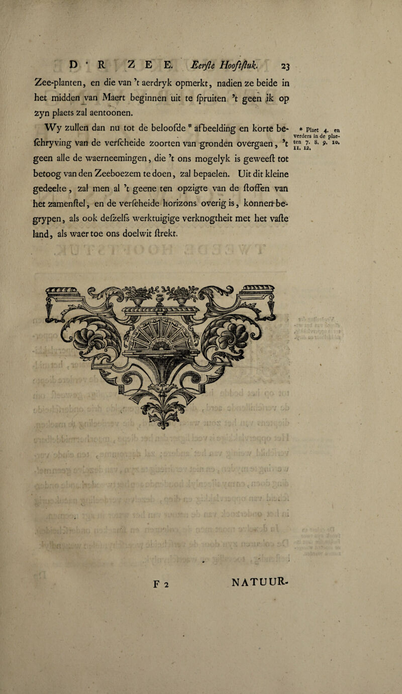 Zee-planten, en die van’t aerdryk opmerkt, nadien ze beide in het midden van Maert beginnen uit te Ipruiten ’t geen ik op 1 J* *■ ( zyn plaets zal aentoonen. Wy zullen dan nu tot de beloofde * afbeelding en korte be- * piaet 4. en verders in de plae- fchry ving van de verfcheide Zoorten van gronden overgaen, 5t *ern £ 8* 9' I0* geen alle de waerneemingen, die 5t ons mogelyk is geweefl tot betoog van den Zeeboezem te doen, zal bepaelen. Uit dit kleine gedeelte, zal men al 5t geene ten opzigte van de ftoffen van het zamenflel, en de verlcheide horizons overig is, kónnenhbe- grypen, als ook delzelfs werktuigige verknogtheit met het valle land, als waer toe ons doelwit llrekt. F 2 NATUUR-