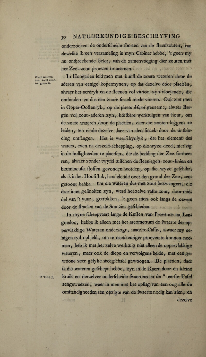 Zoete wateren door konft mine- rael gemaekt. * Tafel. I. 30 NATUURKUNDIGE BESCHRYVING onderzoeken de onderfcheide fborten van de fleenzouten, van dewelke ik. een verzameling in myn Cabinet hebbe, \ geen my nu ontbreekende belet, van de zamenvoeging dier zouten met het Zee - zout proeven te neemen. In Hongarien leid men met kunfl de zoete wateren door de aderen van eenige kopermynen,- op dat dezelve door plaetfèn, alwaer het aerdryk en de fleenen vol vitriool zyn vloejende, die ontbinden en dus een zuure fmaek mede voeren. Ook ziet men in Opper-Ooflenryk, op de plaets Mund genaemt, alwaer Ber¬ gen vol zout-aderen zyn, koflbare Werktuigen van hout, om de zoete wateren door de plaetfèn, daer die zouten leggen, te leiden, ten einde dezelve daer van den fmaek door de ontbin¬ ding ontfangen. Het is waerfèbfynlyk , dat het element des waters, even na deszelfs fchepping, op die wyze deed, met zig in de holligheeden te plaetfèn, die de bedding der Zee formee- ren, alwaer zonder twyfel tufïchen de fleenlagen zout-linien en bitumineufe flofFen gevonden worden, op die wyze gefchikt, als ik in het Hooftfluk, handelende over den grond der Zee, aen^ getoont hebbe. Uit die wateren dus met zout bezwangert, die daer inne gefmolten zyn, werd het zelve valle zout, door mid¬ del van 5t vuur, getrokken, \ geen men ook langs de oevers door de flraelen van de Son ziet gefèhieden. V In myne fcheepvaert langs de Kullen van Provence en Lan¬ guedoc , hebbe ik alleen met het aredmetrum de fwaerte der op¬ pervlakkige Wateren onderzogt, maer te Cafïis, alwaer my ee- lïigen tyd ophield, om te naeukeuriger proeven te konnen noe¬ men , heb ik met het zelve werktuig niet alleen de oppervlakkige wateren , maer ook de diepe en vervolgens heide, met een ge- woöne zeer gelyke weegfchael gewoogen. De plaetfèn, daer ik die wateren gefchept hebbe, zyn in de Kaert door en kleine t kruik en derzelver onderfcheide fwaertens in de * eerfle Tafel aengeweezen, waer in men met het opflag van een oog alle de omftandigheeden ten opzigte van de fwaerte nodig kan zien, en ’ dezelve