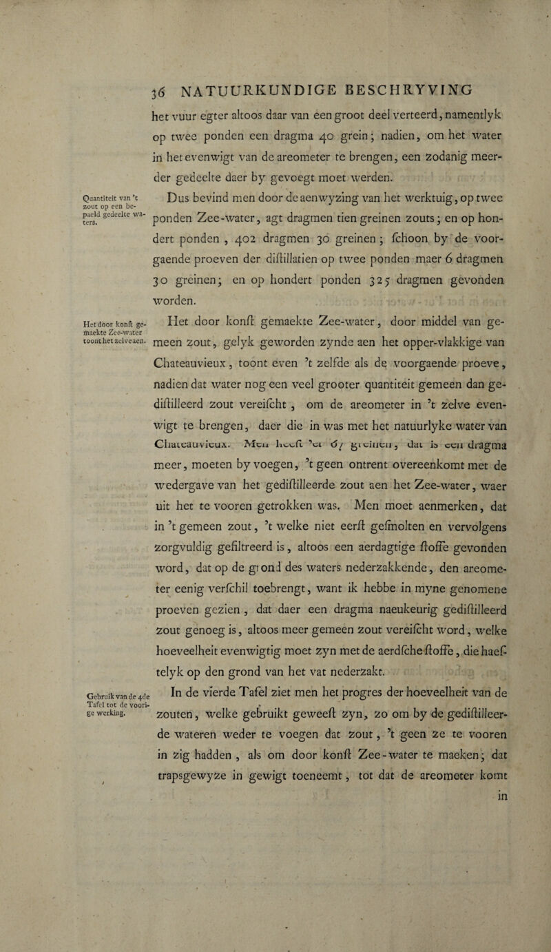 Quantiteit van ’t zout op een be- paeld gedeelte wa¬ ters. Het door kond ge- maekte Zee-water toont het zelveaen. Gebruik van de 461 Tafel tot de voori ge werking. * 36 NATUURKUNDIGE BESCHRYVING het vuur egter altoos daar van een groot deel verteerd, namentlyk op twee ponden een dragma 40 grein; nadien, om het water in hetevenwigt van de areometer te brengen, een zodanig meer¬ der gedeelte daer by gevoegt moet werden. » Dus bevind men door deaenwyzing van het werktuig, op twee ponden Zee-water, agt dragmen tien greinen zouts; en op hon- dert ponden , 402 dragmen 30 greinen ; fchoon by de voor- gaende proeven der didillatien op twee ponden maer 6 dragmen 30 greinen; en op hondert ponden 325 dragmen gevonden worden. Het door kond gemaekte Zee-water, door middel van ge¬ meen zout, gelyk geworden zynde aen het opper-vlakkige van Chateauvieux, toont even ’t zelfde als de voorgaende proeve, nadien dat water nog een veel grooter quantiteit gemeen dan ge- didilleerd zout vereifcht , om de areometer in ’t zelve even- wigt te brengen, daer die in was met het natuurlyke water van ChaieauvicuA. Men heefl ’ci ó/ gicincn, dai ip een dragma meer, moeten by voegen, ’t geen ontrent overeenkomt met de wedergave van het gedidilleerde zout aen het Zee-water, waer uit het te vooren getrokken was. Men moet aenmerken, dat in ’t gemeen zout, ’t welke niet eerd gefmolten en vervolgens zorgvuldig gefiltreerd is, altoos een aerdagtige doffe gevonden word, dat op de giond des waters nederzakkende, den areome¬ ter eenig verfchil toebrengt, want ik hebbe in myne genomene proeven gezien , dat daer een dragma naeukeurig gedidilleerd zout genoeg is, altoos meer gemeen zout vereifcht word, welke hoeveelheit evenwigtig moet zyn met de aerdfche doffe, die haefi telyk op den grond van het vat nederzakt. In de vierde Tafel ziet men het progrès der hoeveelheit van de « zouten, welke gebruikt geweed zyn, zo om by de gedidilleer- de wateren weder te voegen dat zout, ’t geen ze te vooren in zig hadden , als om door kond Zee-water te maeken; dat trapsgewyze in gewigt toeneemt, tot dat de areometer komt in