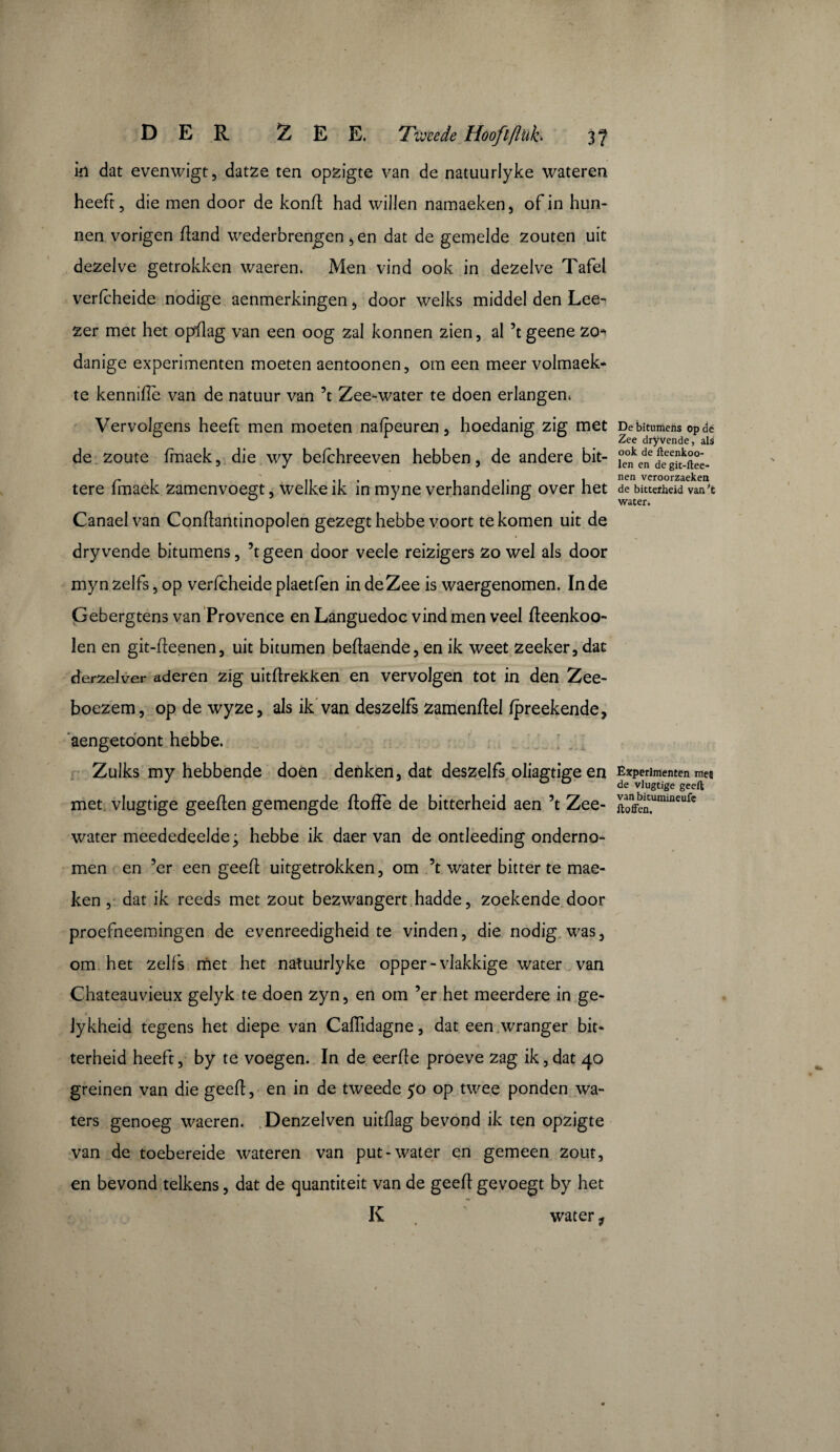 in dat evenwigt, datze ten opzigte van de natuurlyke wateren heeft, die men door de konf had willen namaeken, of in hun¬ nen vorigen f and wederbrengen , en dat de gemelde zouten uit dezelve getrokken waeren. Men vind ook in dezelve Tafel verfcheide nodige aenmerkingen , door welks middel den Lee^ zer met het opf ag van een oog zal konnen zien, al ’t geene zo* danige experimenten moeten aentoonen, om een meer volmaek* te kennifie van de natuur van ’t Zee-water te doen erlangen. Vervolgens heeft men moeten nafpeuren, hoedanig zig met de zoute fmaek, die wy befchreeven hebben, de andere bit¬ tere fmaek zamenvoegt, welke ik in myne verhandeling over het Canael van Confantinopolen gezegt hebbe voort te komen uit de dry vende bitumens, ’tgeen door veele reizigers zo wel als door myn zelfs, op verfcheide plaetfen in de Zee is waergenomen. In de Gebergtens van Provence en Languedoc vind men veel feenkoo- len en git-feenen, uit bitumen befaende, en ik weet zeeker, dat derzelver aderen zig uitfrekken en vervolgen tot in den Zee¬ boezem, op de wyze, als ik van deszelfs zamenflel fpreekende, aengetoont hebbe. Zulks my hebbende doen denken, dat deszelfs oliagtigeen met vlugtige geef en gemengde toffe de bitterheid aen ’t Zee¬ water meededeel dej hebbe ik daer van de ontleeding onderno¬ men en ’er een geet uitgetrokken, om ’t water bitter te mae- ken , dat ik reeds met zout bezwangert hadde, zoekende door proefneemingen de evenreedigheid te vinden, die nodig was, om het zelfs met het natuurlyke opper-vlakkige water van Chateauvieux gelyk te doen zyn, en om ’er het meerdere in ge- lykheid tegens het diepe van Caiïidagne, dat een wranger bit¬ terheid heeft, by te voegen. In de eerffe proeve zag ik, dat 40 greinen van die geef:, en in de tweede 50 op twee ponden wa¬ ters genoeg waeren. Denzelven uitflag bevond ik ten opzigte van de toebereide wateren van put-water en gemeen zout, en bevond telkens, dat de quantiteit van de geef gevoegt by het K water, De bitumens op dé Zee dryvende, aU ook de fteenkoo- len en degit-ftee- nen veroorzaeken de bitterheid van't water. Experimenten meï de vlugtige geeft van bitumineufc ftoffen.
