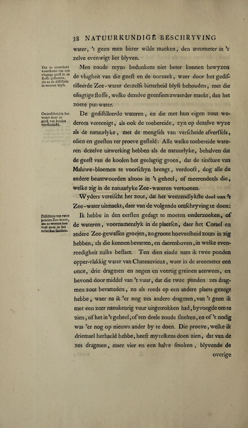 Dat de bitterheid voortkomt van een vlugtige geeft in de ftoffe geflooten, die na de diftillatie in weezen blyft. Onderfcheid in het water door de geeft van kooien veroorzaekt. Diftiltotie van twee ponden Zee-water, om te weeten hoe veel zout in het zelve kan ünelten. « 38 NATUURKUNDIG Ê BESCHRYVING water, ’t geen men bitter wilde maeken, den areometer in ’t zelve evenwigt liet blyven. Men zoude myns bedunkens niet beter konnen bewyzen de vlugheit van die geeft en de oorzaek, waer door het gedis¬ tilleerde Zee - water deszelfs bitterheid blyft behouden, met die oliagtige ftoffe, welke dezelve geenfints zwaerder maekt, dan het zoete put-water. De gediftiileerde wateren, en die met hun eigen zout we¬ derom vereenigt, als ook de toebereide, zyn op dezelve wyze als de natuurlyke , met de mengfels van verfcheide afverffèls, oliën en geeften ter proeve gefteld : Alle welke toebereide wate¬ ren dezelve uitwerking hebben als de natuurlyke, behalven dat de geeft van de kooien het geelagtig groen, dat de tin&ure van Maluwe-bloemen te voorfchyn brengt, verdooft, dog alle de andere beantwoorden altoos in ’t geheel, of meerendeels die, welke zig in de natuurlyke Zee-wateren vertoonen. Wyders vereifcht het zout, dat het weezendlykfte deel van \ Zee-water uitmaekt, daer van de volgende omlchry ving te doen: \ Ik hebbe in den eerften gedagt te moeten onderzoeken, of de wateren, voornamentlyk in de plaetfèn, daer het Corael en andere Zee-gewaftên groejen,zogroote hoeveelheid zouts in zig hebben, als die konnen bevatten, en daerenboven,in welke even- reedigheit zulks beftaet. Ten dien einde nam ik twee ponden opper-vlakkig water van Chateauvieux, waer in de areometer een once, drie dragmen en negen en veertig greinen aenwees, en bevond doormiddel van ’t vuur, dat die twee ponden zes drag¬ men zout bevatteden, zo als reeds op een andere plaets gezegt hebbe, waer na ik ’er nog zes andere dragmen,van ’t geen ik met een zeer naeukeurig vuur uitgetrokken had, by voegde om te zien, of het in’t geheel, of ten deele zoude fmelten,en of’t nodig was ’er nog op nieuws ander by te doen. Die proeve, welke ik driemael herhaeld hebbe,heeft my telkens doen zien, dat van de zes dragmen, maer vier en een halve fmolten , blyvende de overige