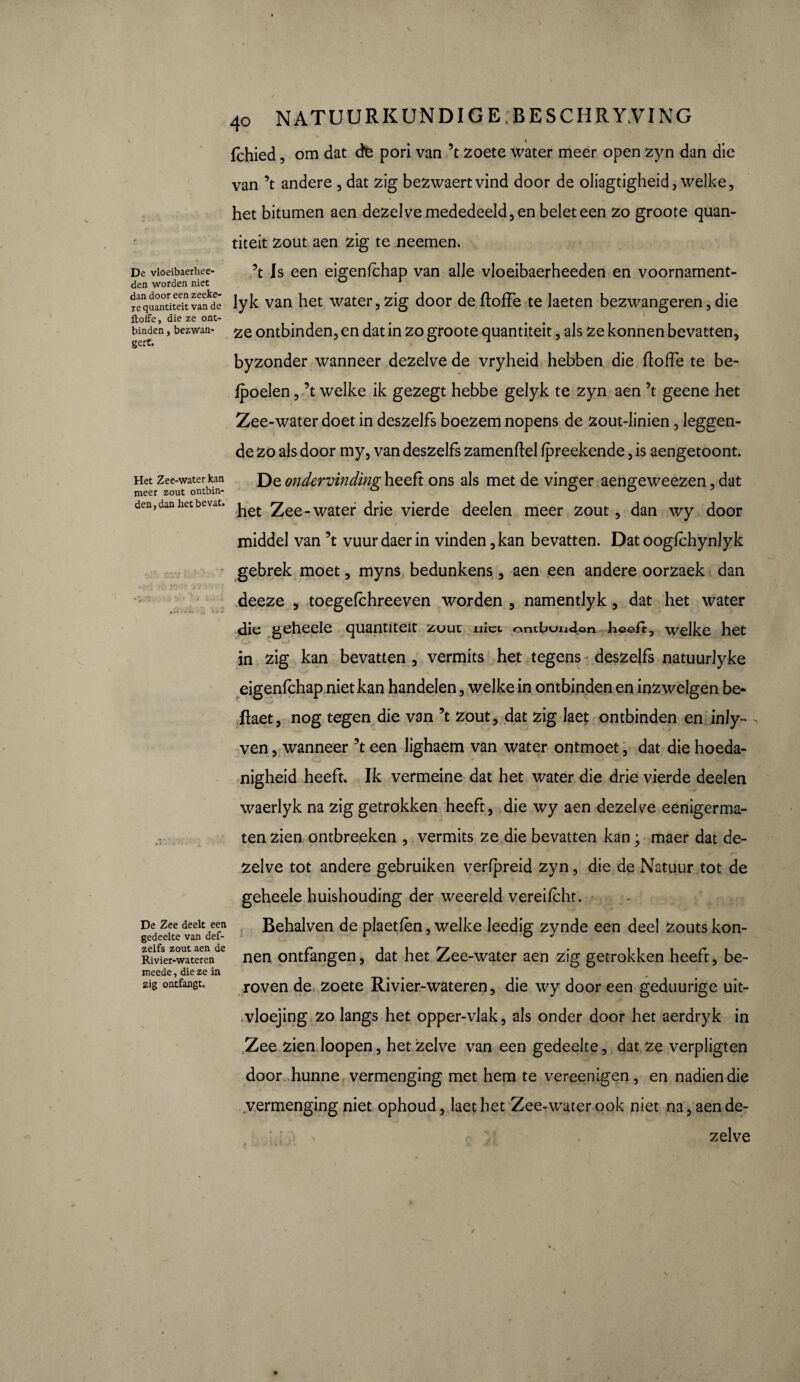 1 w lchied, om dat cte pori van ’t zoete water meer open zyn dan die van ’t andere , dat zig bezwaertvind door de oliagtigheid, welke, het bitumen aen dezelve mededeeld, en belet een zo groote quan- titeit zout aen zig te neemen. De vloeibaerhee- Is een eigenfchap van alle vloeibaerheeden en voornament- den worden niet 1 requantiteit van^dê lyk van het water, zig door de ftoffe te laeten bezwangeren, die ftoffe, die ze ont¬ binden , bezwan- ontbinden, en dat in zo groote quantiteit, als ze konnen bevatten, byzonder wanneer dezelve de vryheid hebben die fïoffe te he¬ lpoelen , ’t welke ik gezegt hebbe gelyk te zyn aen ’t geene het Zee-water doet in deszelfs boezem nopens de zout-linien, leggen¬ de zo als door my, van deszelfs zamenftel fpreekende, is aengetoont. Het Zee-water kan De ondervinding- heeft ons als met de vinger aengeweezen, dat meer zout ontbin- ° ° ° den, dan het bevat. ^ Zee-water drie vierde deelen meer zout, dan wy door middel van ’t vuurdaerin vinden, kan bevatten. Dat oogfchynlyk gebrek moet, myns bedunkens, aen een andere oorzaek dan deeze , toegefchreeven worden , namentlyk, dat het water die geheele quantiteit zuuu niet ontbuiagon heeft, welke het in zig kan bevatten , vermits het tegens deszelfs natuurlyke eigenfchap niet kan handelen, welke in ontbinden en inzwelgen be- Ifoet, nog tegen die van ’t zout, dat zig laet ontbinden en inly- - ven, wanneer ’t een lighaem van water ontmoet, dat die hoeda¬ nigheid heeft. Ik vermeine dat het water die drie vierde deelen waerlyk na zig getrokken heeft, die wy aen dezelve eenigerma- tenzien ontbreeken , vermits ze die bevatten kan ; maer dat de¬ zelve tot andere gebruiken verfpreid zyn, die de Natuur tot de geheele huishouding der weereld vereifcht. De zee deelt een Belialven de plaetfèn, welke leedig zynde een deel zouts kon- gedeelte van del- 1 O J Rfvkr-waterende nen ontfangen, dat het Zee-water aen zig getrokken heeft, be- meede, die ze in zig ontfangt. roven de zoete Rivier-wateren, die wy door een geduurige uit- vloejing zo langs het opper-vlak, als onder door het aerdryk in Zee zien Ioopen, het zelve van een gedeelte, dat ze verpligten door hunne vermenging met hem te vereen igen, en nadien die vermenging niet ophoud, laet het Zee-water ook niet na, aende- V zelve