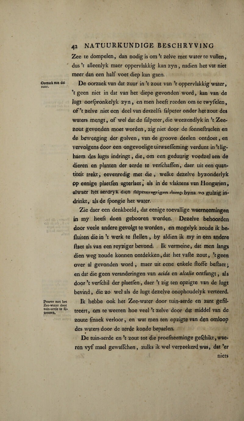 \ Oorbek van dat zuur. Proeve met het Zee-water door tuin-aerde te fil- treeren. / . ^ ^ . • * 42 NATUURKUNDIGE BESCHRYVING Zee te dompelen, dan nodig is om ’t zelve met water te vullen, dus ’t alleenlyk maer oppervlakkig kan zyn, nadien het vat niet meer dan een half voet diep kan gaen. De oorzaek van dat zuur in ’t zout van ’t oppervlakkig water, ’t geen niet in dat van het diepe gevonden word, kan van de Jugt oorfpronkelyk zyn, en men heeft reeden om te twyfelen, of’t zelve niet een deel van deszelfs lalpeter onder het zout des waters mengt, of wel dat de falpeter,die weezendlyk in ’t Zee¬ zout gevonden moet worden, zig niet door de fonneftraelen en de beweeging der golven, van de groove deelen ontdoet, en vervolgens door een ongevoelige uitwaefleming verdunt in’tlig- haem des lugts indringt, die, om een geduurig voedzelaen de dieren en planten der aerde te verfchafFen, daer uit een quan¬ tités trekt, eevenredig met die , welke dezelve byzonderlyk op eenige plaetfèn agterlaet, als in de vlaktens van Hongarien, alwaer het aerdryk dien taipeicragrigr^n Hnmp byna gulzig in¬ drinkt, als de Ipongie het water. Zie daer een denkbeeld, dat eenige toevallige waerneemingen in my heeft doen gebooren worden. Dezelve behoorden door veele andere gevolgt te worden, en mogelyk zoude ik be- fluiten die in ’t werk te ftellen , by aldien ik my in een andere ftaet als van een reyziger bevond. Ik vermeine, dat men langs dien weg zoude konnen ontdekken, dat het valle zout, ’t geen over al gevonden word , maer uit eene enkele ftoffe beftaet ; en dat die geen veranderingen van acida en alcalia ontfangt, al s door ’t verfchil der plaetfen, daer ’t zig ten opzigte van de lugt bevind, die zo wel als de lugt dezelve onophoudelyk verteerd. Ik hebbe ook het Zee-water door tuin-aerde en Zant gefil- treert, om te weeten hoe veel ’t zelve door dat middel van de zoute fmaek verloor, en wat men ten opzigte van den omloop des waters door de aerde konde bepaelen. f De tuin-aerde en ’t zout tot die proefheeminge gelchikt, wae- ren vyf mael gewaiïchen, zulks ik wel verzeekerd was, dat ’er mets